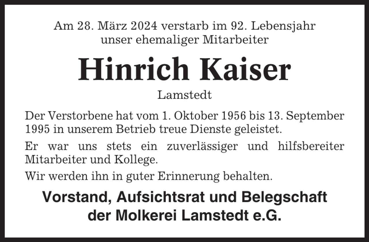 <p>Am 28. März 2024 verstarb im 92. Lebensjahr<br />unser ehemaliger Mitarbeiter</p><p>Hinrich Kaiser<br />Lamstedt<br />Der Verstorbene hat vom 1. Oktober 1956 bis 13. September<br />1995 in unserem Betrieb treue Dienste geleistet.<br />Er war uns stets ein zuverlässiger und hilfsbereiter<br />Mitarbeiter und Kollege.<br />Wir werden ihn in guter Erinnerung behalten.</p><p>Vorstand, Aufsichtsrat und Belegschaft<br />der Molkerei Lamstedt e.G.</p>