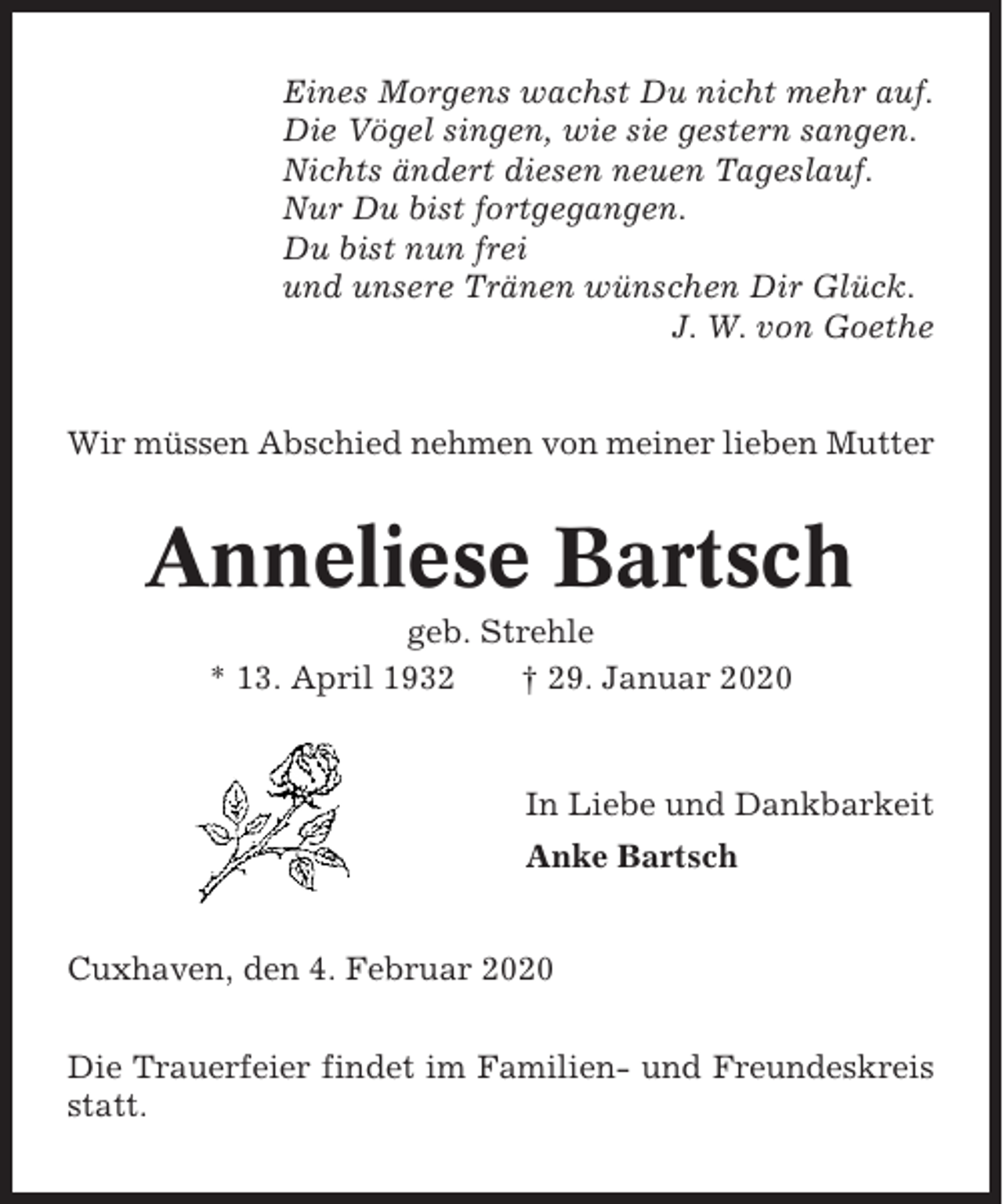 <p>Eines Morgens wachst Du nicht mehr auf.<br />Die Vögel singen, wie sie gestern sangen.<br />Nichts ändert diesen neuen Tageslauf.<br />Nur Du bist fortgegangen.<br />Du bist nun frei<br />und unsere Tränen wünschen Dir Glück.<br />J. W. von Goethe</p><p>Wir müssen Abschied nehmen von meiner lieben Mutter</p><p>Anneliese Bartsch<br />geb. Strehle<br />* 13. April 1932<br />† 29. Januar 2020</p><p>In Liebe und Dankbarkeit<br />Anke Bartsch<br />Cuxhaven, den 4. Februar 2020<br />Die Trauerfeier findet im Familien- und Freundeskreis<br />statt.</p>