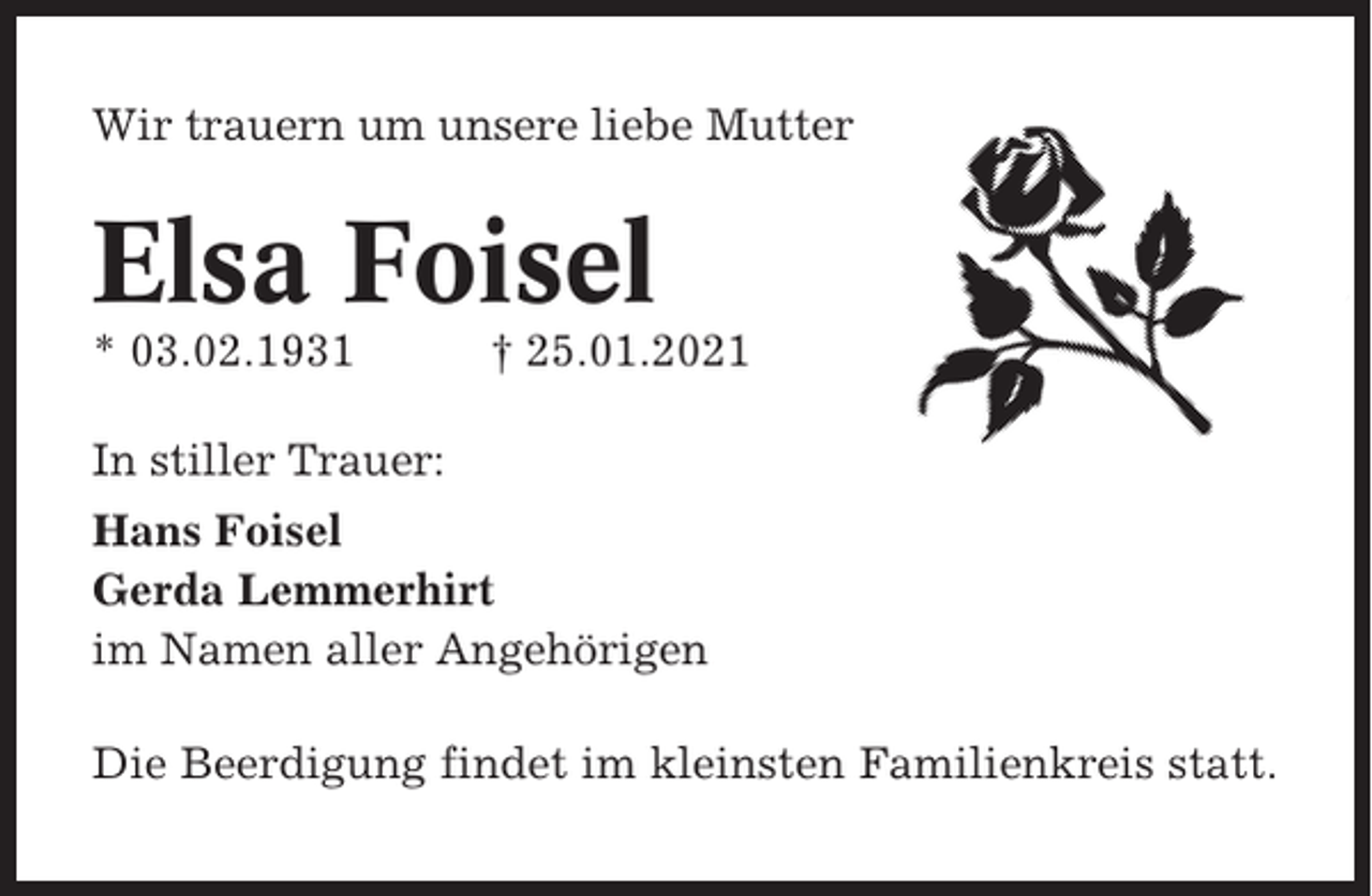 <p>Wir trauern um unsere liebe Mutter</p><p>Elsa Foisel<br />* 03.02.1931</p><p>† 25.01.2021</p><p>In stiller Trauer:<br />Hans Foisel<br />Gerda Lemmerhirt<br />im Namen aller Angehörigen<br />Die Beerdigung findet im kleinsten Familienkreis statt.</p>
