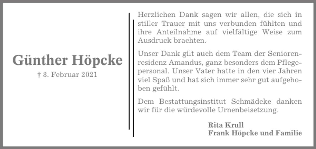 <p>Herzlichen Dank sagen wir allen, die sich in<br />stiller Trauer mit uns verbunden fühlten und<br />ihre Anteilnahme auf vielfältige Weise zum<br />Ausdruck brachten.</p><p>Günther Höpcke<br />† 8. Februar 2021</p><p>Unser Dank gilt auch dem Team der Seniorenresidenz Amandus, ganz besonders dem Pflegepersonal. Unser Vater hatte in den vier Jahren<br />viel Spaß und hat sich immer sehr gut aufgehoben gefühlt.<br />Dem Bestattungsinstitut Schmädeke danken<br />wir für die würdevolle Urnenbeisetzung.<br />Rita Krull<br />Frank Höpcke und Familie</p>