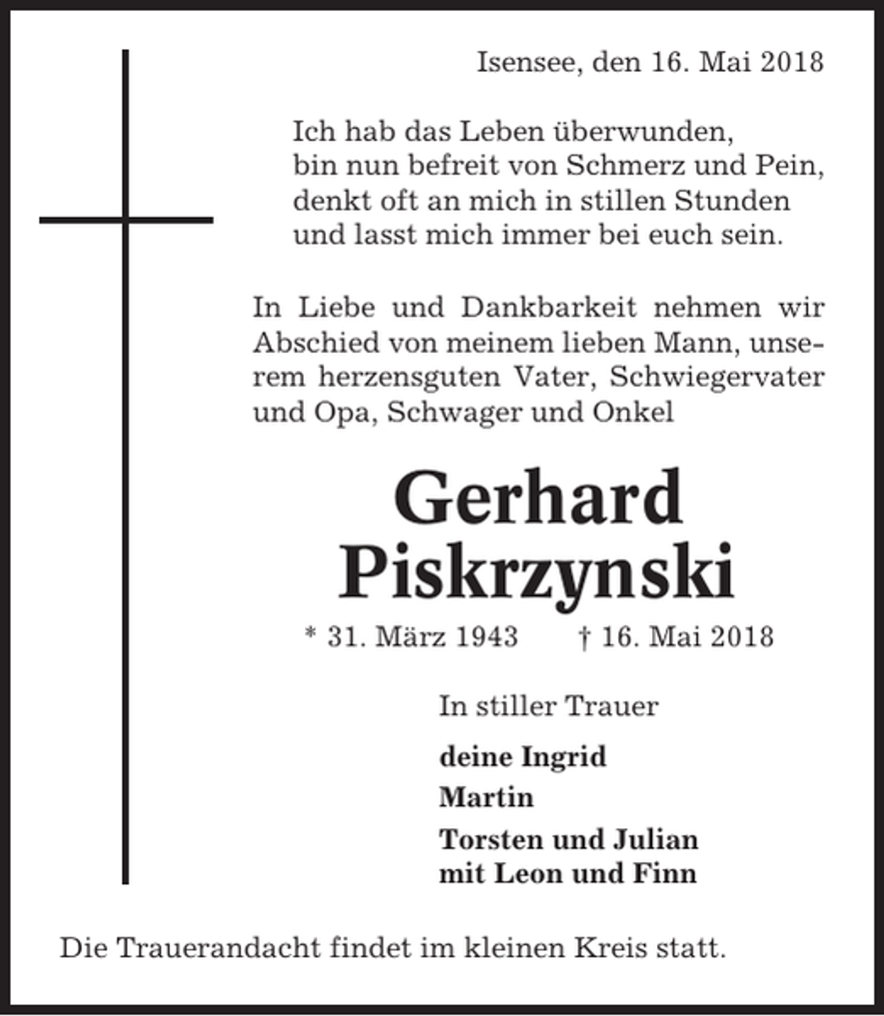 <p>Isensee, den 16. Mai 2018<br />Ich hab das Leben überwunden,<br />bin nun befreit von Schmerz und Pein,<br />denkt oft an mich in stillen Stunden<br />und lasst mich immer bei euch sein.<br />In Liebe und Dankbarkeit nehmen wir<br />Abschied von meinem lieben Mann, unserem herzensguten Vater, Schwiegervater<br />und Opa, Schwager und Onkel</p><p>Gerhard<br />Piskrzynski<br />* 31. März 1943</p><p>† 16. Mai 2018</p><p>In stiller Trauer<br />deine Ingrid<br />Martin<br />Torsten und Julian<br />mit Leon und Finn<br />Die Trauerandacht findet im kleinen Kreis statt.</p>