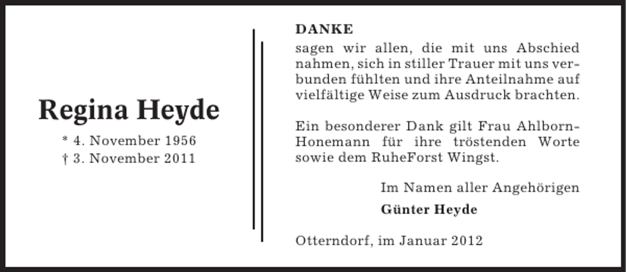 <p>Regina Heyde<br />* 4. November 1956<br />† 3. November 2011</p>
<p>DANKE<br />sagen wir allen, die mit uns Abschied<br />nahmen, sich in stiller Trauer mit uns verbunden fühlten und ihre Anteilnahme auf<br />vielfältige Weise zum Ausdruck brachten.<br />Ein besonderer Dank gilt Frau AhlbornHonemann für ihre tröstenden Worte<br />sowie dem RuheForst Wingst.<br />Im Namen aller Angehörigen<br />Günter Heyde<br />Otterndorf, im Januar 2012</p>
