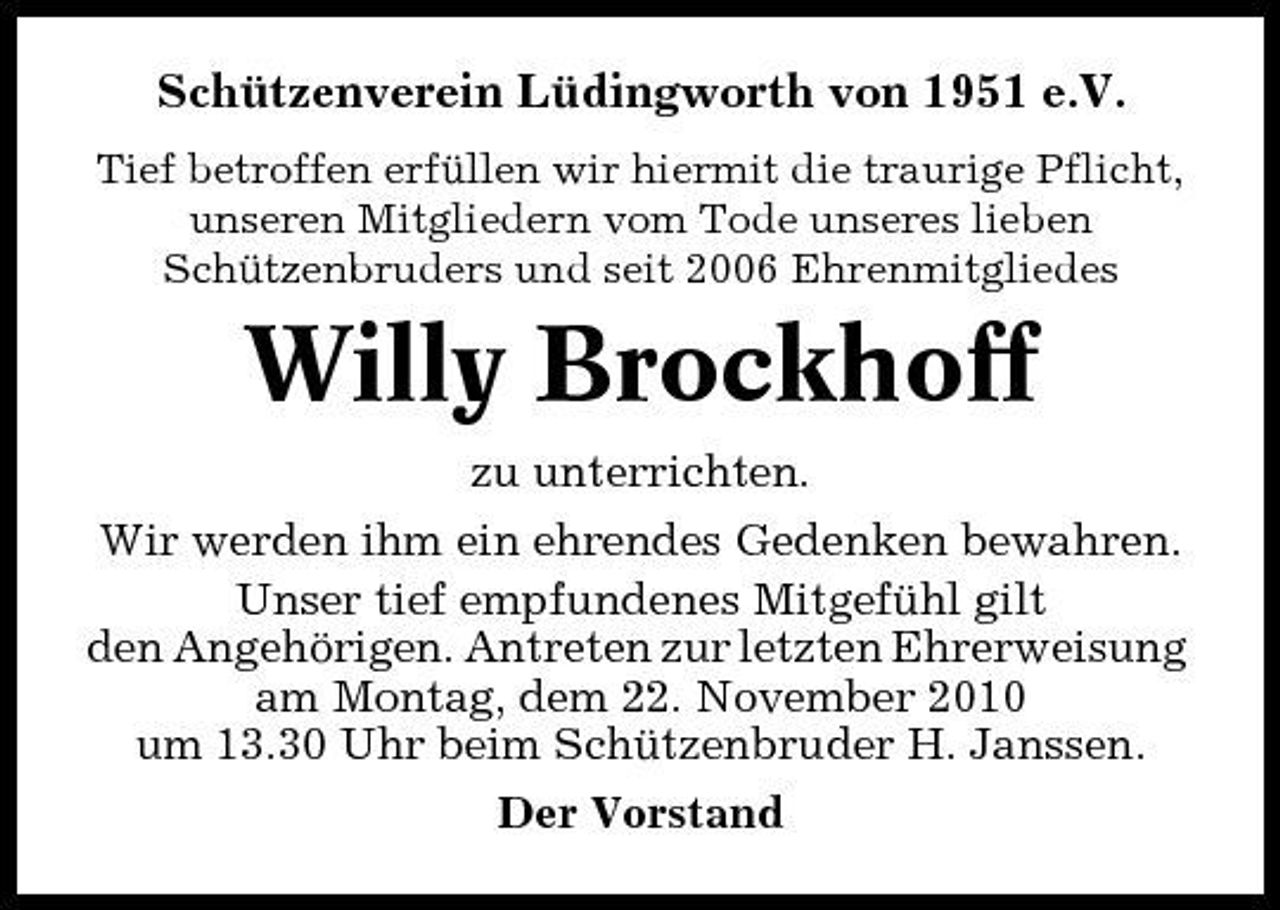 <p>Schützenverein Lüdingworth von 1951 e.V.<br />Tief betroffen erfüllen wir hiermit die traurige Pflicht, unseren Mitgliedern vom Tode unseres lieben Schützenbruders und seit 2006 Ehrenmitgliedes</p><p>Willy Brockhoff<br />zu unterrichten. Wir werden ihm ein ehrendes Gedenken bewahren. Unser tief empfundenes Mitgefühl gilt den Angehörigen. Antreten zur letzten Ehrerweisung am Montag, dem 22. November 2010 um 13.30 Uhr beim Schützenbruder H. Janssen. Der Vorstand</p>