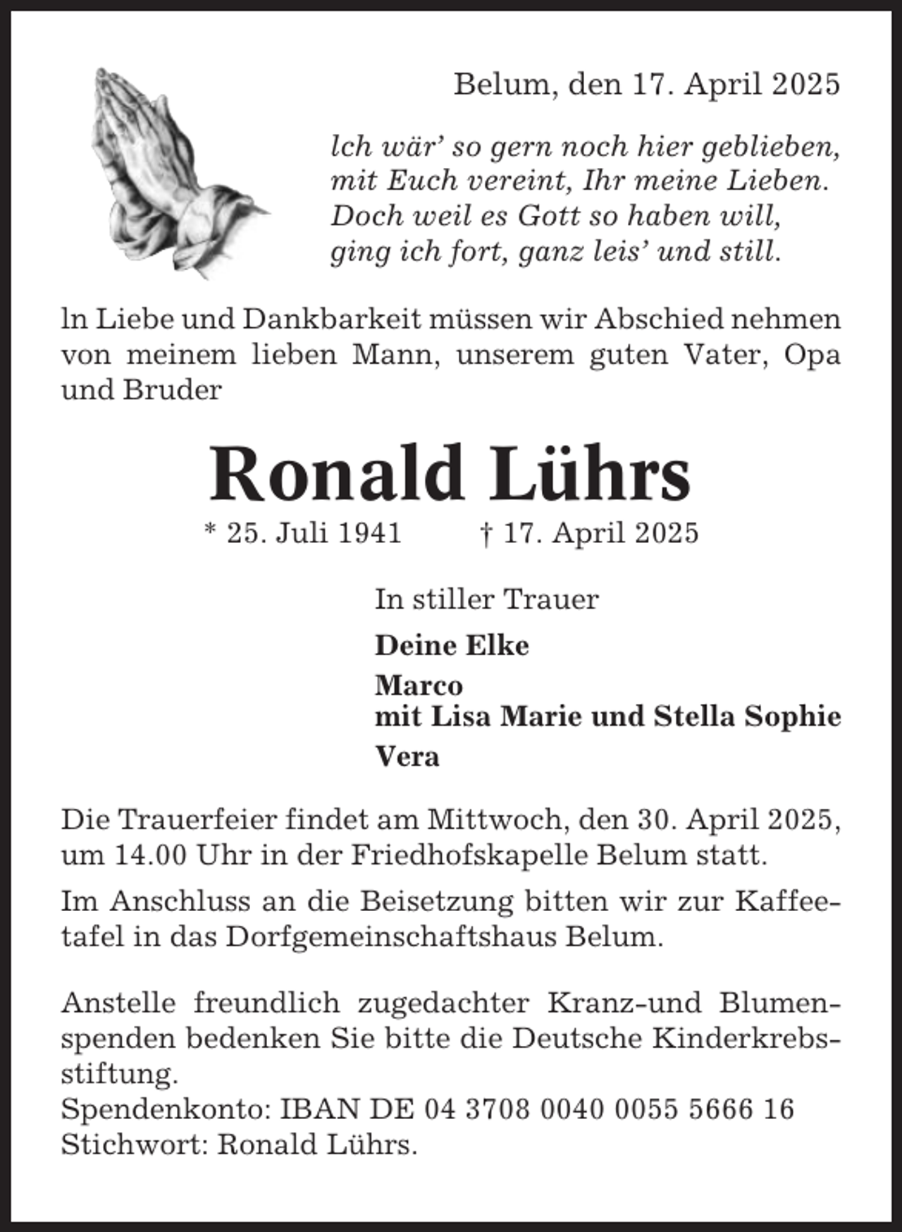 <p>Belum, den 17. April 2025<br />lch wär’ so gern noch hier geblieben,<br />mit Euch vereint, Ihr meine Lieben.<br />Doch weil es Gott so haben will,<br />ging ich fort, ganz leis’ und still.<br />ln Liebe und Dankbarkeit müssen wir Abschied nehmen<br />von meinem lieben Mann, unserem guten Vater, Opa<br />und Bruder</p><p>Ronald Lührs<br />* 25. Juli 1941</p><p>† 17. April 2025</p><p>In stiller Trauer<br />Deine Elke<br />Marco<br />mit Lisa Marie und Stella Sophie<br />Vera<br />Die Trauerfeier findet am Mittwoch, den 30. April 2025,<br />um 14.00 Uhr in der Friedhofskapelle Belum statt.<br />Im Anschluss an die Beisetzung bitten wir zur Kaffeetafel in das Dorfgemeinschaftshaus Belum.<br />Anstelle freundlich zugedachter Kranz-und Blumenspenden bedenken Sie bitte die Deutsche Kinderkrebsstiftung.<br />Spendenkonto: IBAN DE 04 3708 00405666 16<br />Stichwort: Ronald Lührs.</p>