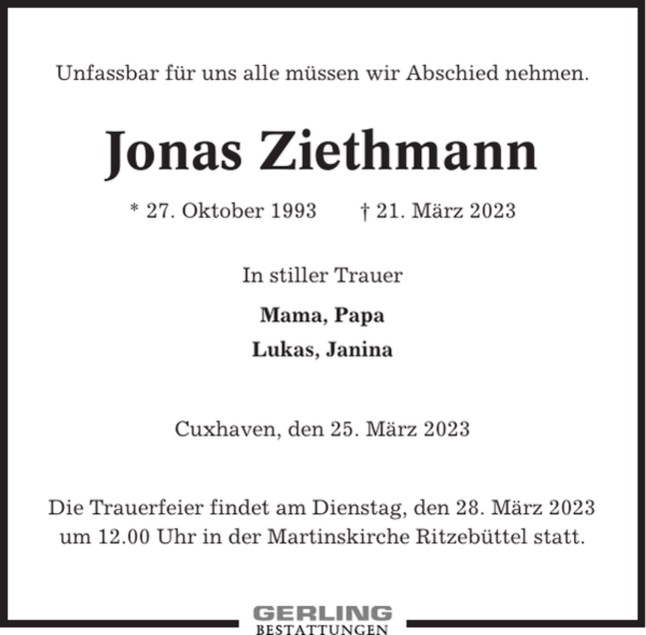 <p>Unfassbar für uns alle müssen wir Abschied nehmen.</p><p>Jonas Ziethmann<br />* 27. Oktober 1993</p><p>† 21. März 2023</p><p>In stiller Trauer<br />Mama, Papa<br />Lukas, Janina</p><p>Cuxhaven, den 25. März 2023</p><p>Die Trauerfeier findet am Dienstag, den 28. März 2023<br />um 12.00 Uhr in der Martinskirche Ritzebüttel statt.</p>