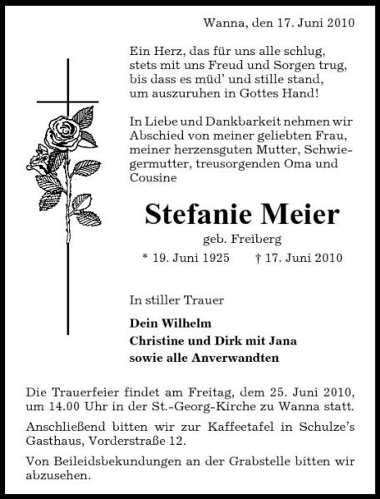 <p>Wanna, den 17. Juni 2010 Ein Herz, das für uns alle schlug, stets mit uns Freud und Sorgen trug, bis dass es müd’ und stille stand, um auszuruhen in Gottes Hand! In Liebe und Dankbarkeit nehmen wir Abschied von meiner geliebten Frau, meiner herzensguten Mutter, Schwiegermutter, treusorgenden Oma und Cousine</p><p>Stefanie Meier<br />geb. Freiberg * 19. Juni 1925 † 17. Juni 2010 In stiller Trauer Dein Wilhelm Christine und Dirk mit Jana sowie alle Anverwandten Die Trauerfeier findet am Freitag, dem 25. Juni 2010, um 14.00 Uhr in der St.-Georg-Kirche zu Wanna statt. Anschließend bitten wir zur Kaffeetafel in Schulze’s Gasthaus, Vorderstraße 12. Von Beileidsbekundungen an der Grabstelle bitten wir abzusehen.</p>