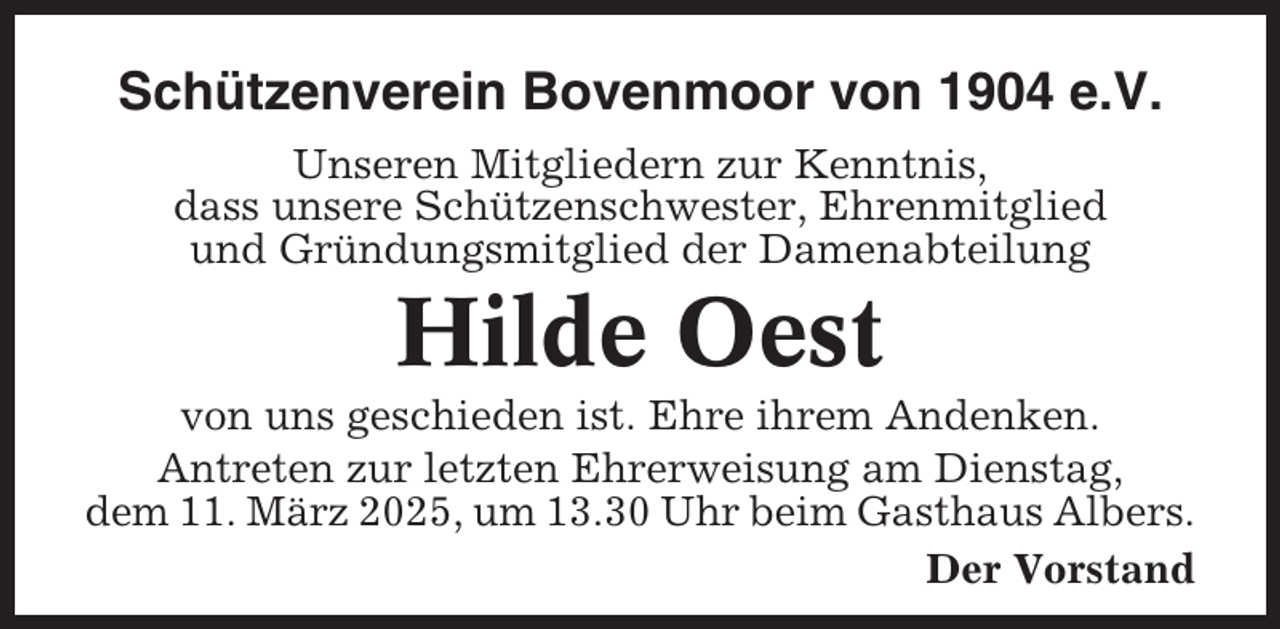 <p>Schützenverein Bovenmoor von 1904 e.V.<br />Unseren Mitgliedern zur Kenntnis,<br />dass unsere Schützenschwester, Ehrenmitglied<br />und Gründungsmitglied der Damenabteilung</p><p>Hilde Oest<br />von uns geschieden ist. Ehre ihrem Andenken.<br />Antreten zur letzten Ehrerweisung am Dienstag,<br />dem 11. März 2025, um 13.30 Uhr beim Gasthaus Albers.<br />Der Vorstand</p>