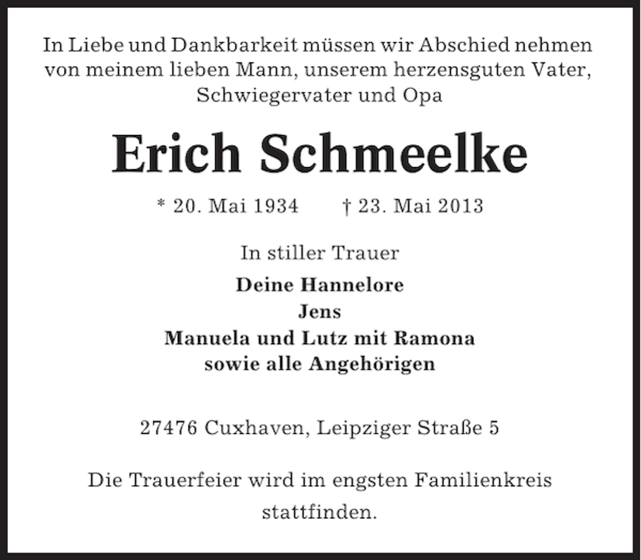 <p>In Liebe und Dankbarkeit müssen wir Abschied nehmen<br />von meinem lieben Mann, unserem herzensguten Vater,<br />Schwiegervater und Opa</p><p>Erich Schmeelke<br />* 20. Mai 1934</p><p>† 23. Mai 2013</p><p>In stiller Trauer<br />Deine Hannelore<br />Jens<br />Manuela und Lutz mit Ramona<br />sowie alle Angehörigen<br />27476 Cuxhaven, Leipziger Straße 5<br />Die Trauerfeier wird im engsten Familienkreis<br />stattfinden.</p>