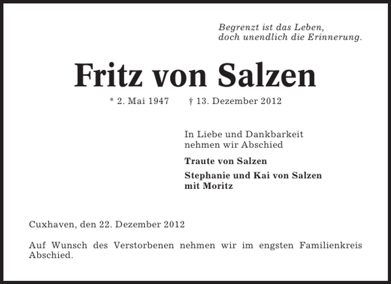 <p>Begrenzt ist das Leben,<br />doch unendlich die Erinnerung.</p><p>Fritz von Salzen<br />* 2. Mai 1947</p><p>† 13. Dezember 2012<br />In Liebe und Dankbarkeit<br />nehmen wir Abschied<br />Traute von Salzen<br />Stephanie und Kai von Salzen<br />mit Moritz</p><p>Cuxhaven, den 22. Dezember 2012<br />Auf Wunsch des Verstorbenen nehmen wir im engsten Familienkreis<br />Abschied.</p>