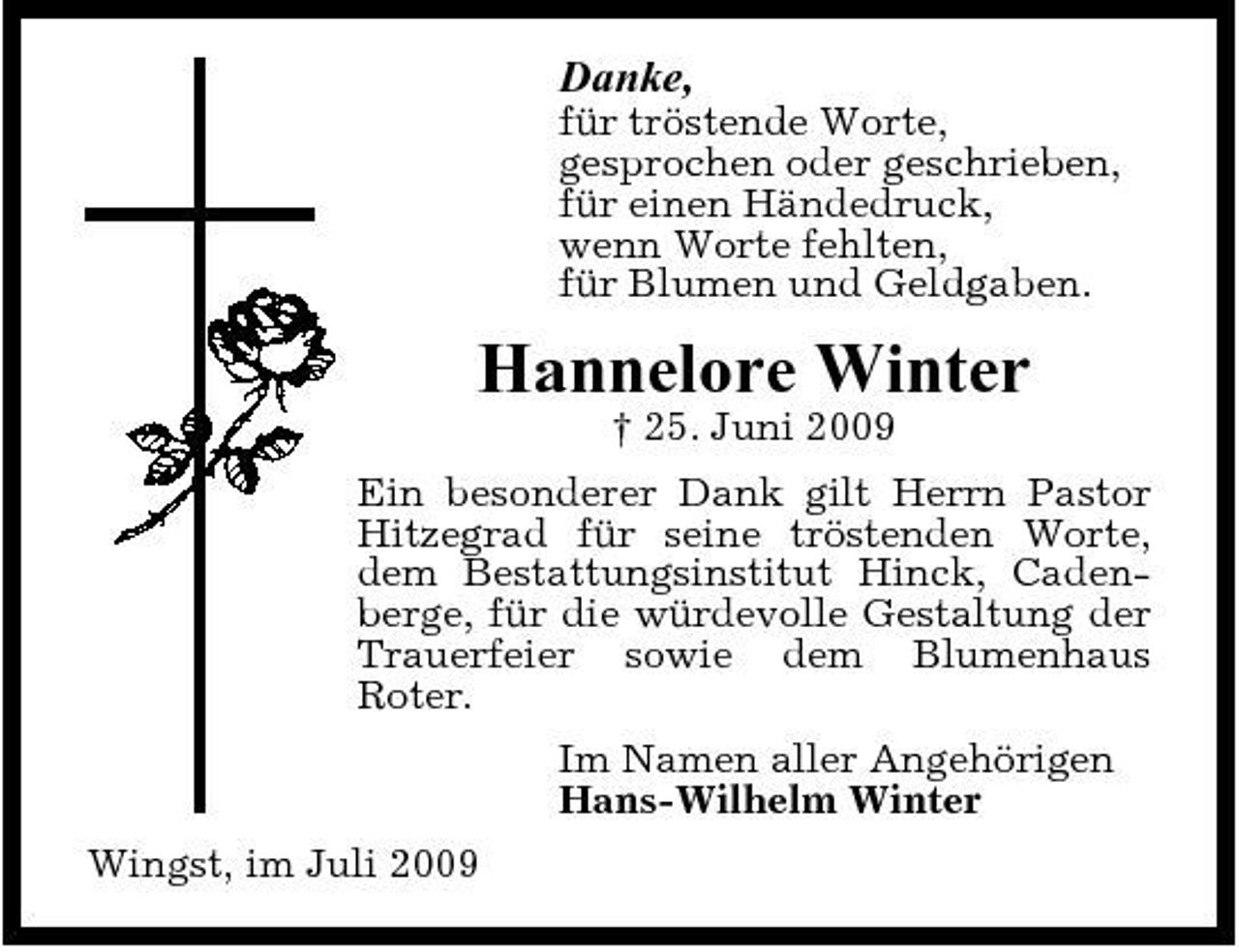 <p>Danke,<br />für tröstende Worte, gesprochen oder geschrieben, für einen Händedruck, wenn Worte fehlten, für Blumen und Geldgaben.</p><p>Hannelore Winter<br />† 25. Juni 2009 Ein besonderer Dank gilt Herrn Pastor Hitzegrad für seine tröstenden Worte, dem Bestattungsinstitut Hinck, Cadenberge, für die würdevolle Gestaltung der Trauerfeier sowie dem Blumenhaus Roter. Im Namen aller Angehörigen Hans-Wilhelm Winter Wingst, im Juli 2009</p>