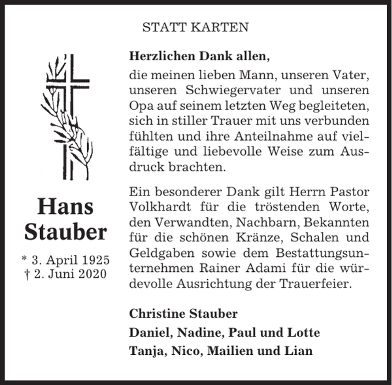<p>STATT KARTEN<br />Herzlichen Dank allen,<br />die meinen lieben Mann, unseren Vater,<br />unseren Schwiegervater und unseren<br />Opa auf seinem letzten Weg begleiteten,<br />sich in stiller Trauer mit uns verbunden<br />fühlten und ihre Anteilnahme auf vielfältige und liebevolle Weise zum Ausdruck brachten.</p><p>Hans<br />Stauber<br />* 3. April 1925<br />† 2. Juni 2020</p><p>Ein besonderer Dank gilt Herrn Pastor<br />Volkhardt für die tröstenden Worte,<br />den Verwandten, Nachbarn, Bekannten<br />für die schönen Kränze, Schalen und<br />Geldgaben sowie dem Bestattungsunternehmen Rainer Adami für die würdevolle Ausrichtung der Trauerfeier.<br />Christine Stauber<br />Daniel, Nadine, Paul und Lotte<br />Tanja, Nico, Mailien und Lian</p>