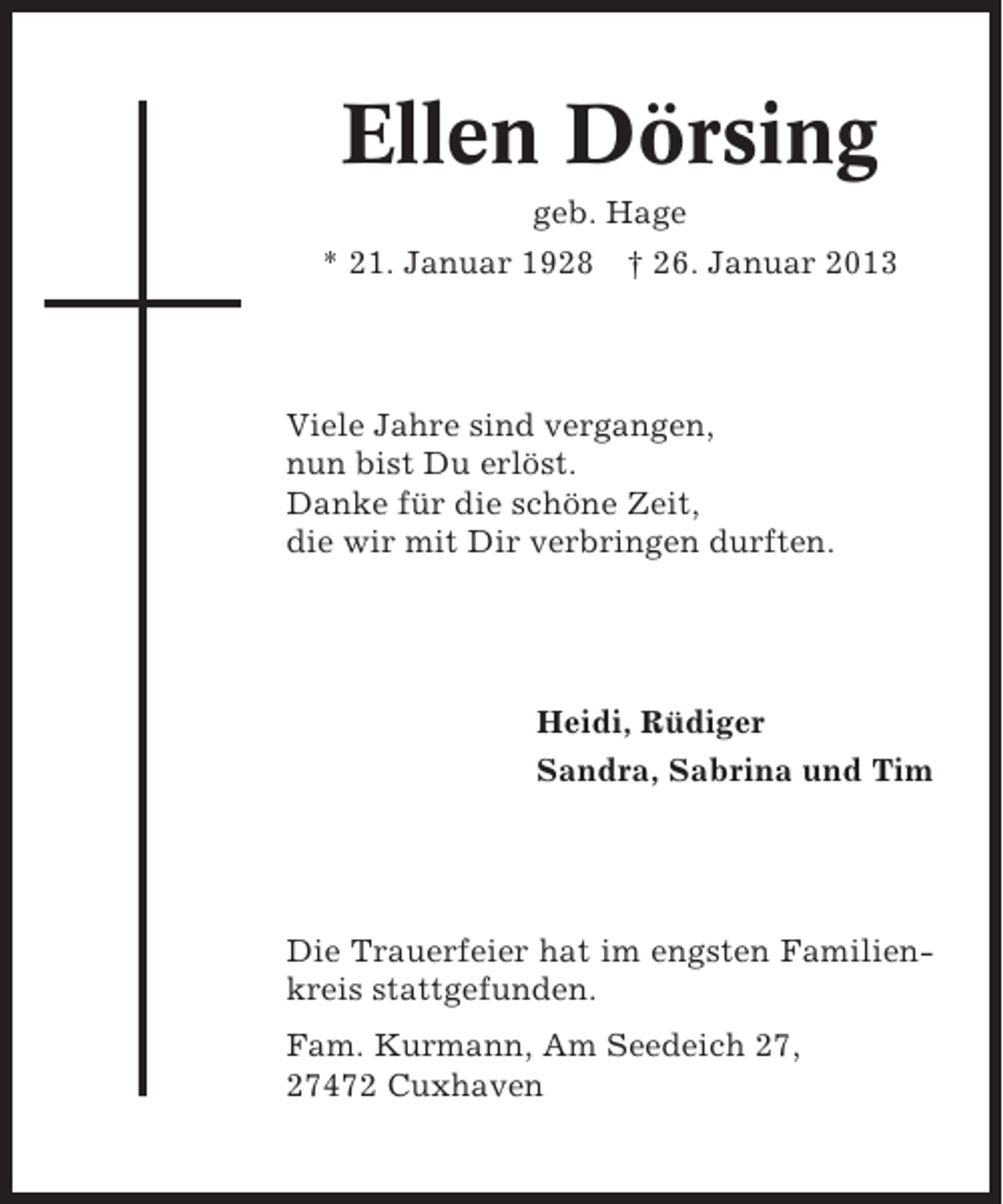 <p>Ellen Dörsing<br />geb. Hage<br />* 21. Januar 1928</p>
<p>† 26. Januar 2013</p>
<p>Viele Jahre sind vergangen,<br />nun bist Du erlöst.<br />Danke für die schöne Zeit,<br />die wir mit Dir verbringen durften.</p>
<p>Heidi, Rüdiger<br />Sandra, Sabrina und Tim</p>
<p>Die Trauerfeier hat im engsten Familienkreis stattgefunden.<br />Fam. Kurmann, Am Seedeich 27,<br />27472 Cuxhaven</p>