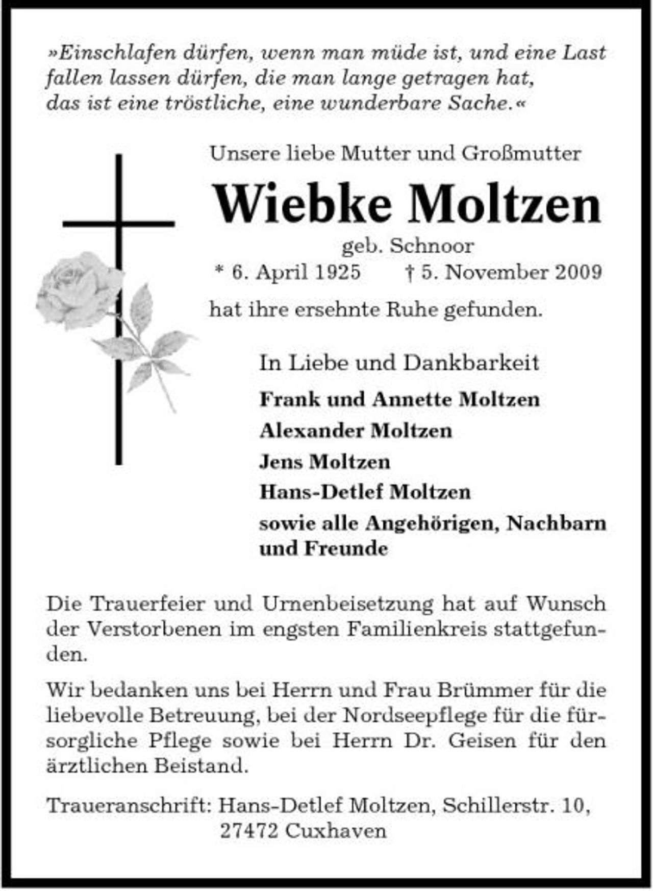 <p>»Einschlafen dürfen, wenn man müde ist, und eine Last fallen lassen dürfen, die man lange getragen hat, das ist eine tröstliche, eine wunderbare Sache.« Unsere liebe Mutter und Großmutter</p><p>Wiebke Moltzen<br />geb. Schnoor * 6. April 1925 † 5. November 2009 hat ihre ersehnte Ruhe gefunden.</p><p>In Liebe und Dankbarkeit<br />Frank und Annette Moltzen Alexander Moltzen Jens Moltzen Hans-Detlef Moltzen sowie alle Angehörigen, Nachbarn und Freunde Die Trauerfeier und Urnenbeisetzung hat auf Wunsch der Verstorbenen im engsten Familienkreis stattgefunden. Wir bedanken uns bei Herrn und Frau Brümmer für die liebevolle Betreuung, bei der Nordseepflege für die fürsorgliche Pflege sowie bei Herrn Dr. Geisen für den ärztlichen Beistand. Traueranschrift: Hans-Detlef Moltzen, Schillerstr. 10, 27472 Cuxhaven</p>