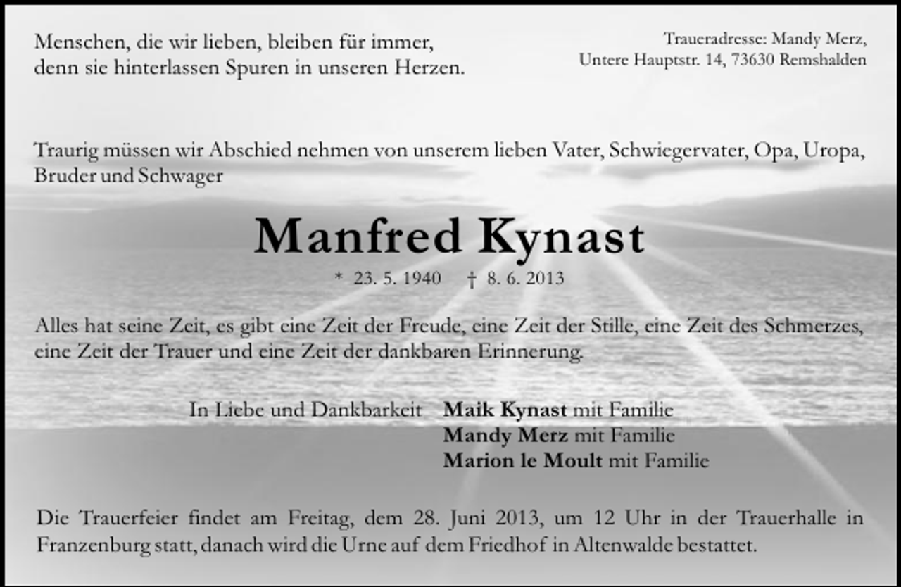 <p>Menschen, die wir lieben, bleiben für immer,<br />denn sie hinterlassen Spuren in unseren Herzen.</p><p>Traueradresse: Mandy Merz,<br />Untere Hauptstr. 14, 73630 Remshalden</p><p>Traurig müssen wir Abschied nehmen von unserem lieben Vater, Schwiegervater, Opa, Uropa,<br />Bruder und Schwager</p><p>Manfred Kynast<br />* 23. 5. 1940</p><p>† 8. 6. 2013</p><p>Alles hat seine Zeit, es gibt eine Zeit der Freude, eine Zeit der Stille, eine Zeit des Schmerzes,<br />eine Zeit der Trauer und eine Zeit der dankbaren Erinnerung.<br />In Liebe und Dankbarkeit Maik Kynast mit Familie<br />Mandy Merz mit Familie<br />Marion le Moult mit Familie<br />Die Trauerfeier findet am Freitag, dem 28. Juni 2013, um 12 Uhr in der Trauerhalle in<br />Franzenburg statt, danach wird die Urne auf dem Friedhof in Altenwalde bestattet.</p>