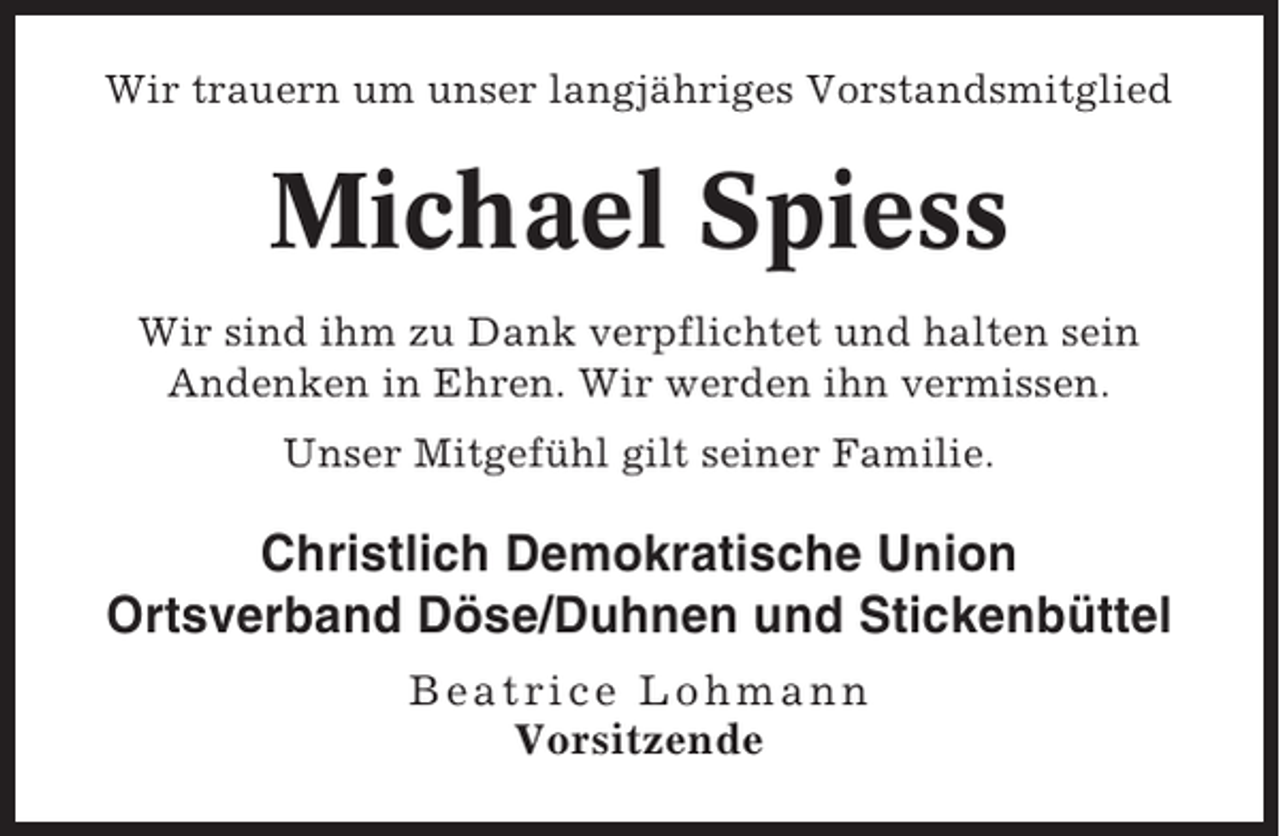 <p>Wir trauern um unser langjähriges Vorstandsmitglied</p><p>Michael Spiess<br />Wir sind ihm zu Dank verpflichtet und halten sein<br />Andenken in Ehren. Wir werden ihn vermissen.<br />Unser Mitgefühl gilt seiner Familie.</p><p>Christlich Demokratische Union<br />Ortsverband Döse/Duhnen und Stickenbüttel<br />Beatrice Lohmann<br />Vorsitzende</p>
