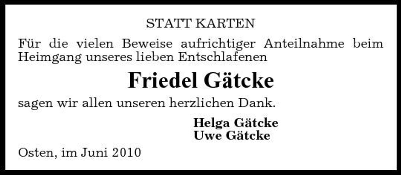 <p>STATT KARTEN Für die vielen Beweise aufrichtiger Anteilnahme beim Heimgang unseres lieben Entschlafenen</p><p>Friedel Gätcke<br />sagen wir allen unseren herzlichen Dank. Helga Gätcke Uwe Gätcke Osten, im Juni 2010</p>