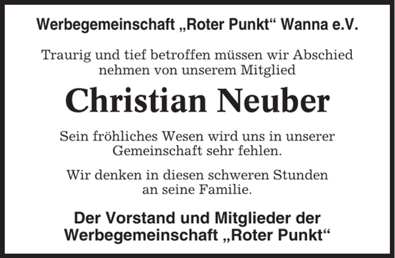 <p>Werbegemeinschaft „Roter Punkt“ Wanna e.V.<br />Traurig und tief betroffen müssen wir Abschied<br />nehmen von unserem Mitglied</p><p>Christian Neuber<br />Sein fröhliches Wesen wird uns in unserer<br />Gemeinschaft sehr fehlen.<br />Wir denken in diesen schweren Stunden<br />an seine Familie.</p><p>Der Vorstand und Mitglieder der<br />Werbegemeinschaft „Roter Punkt“</p>