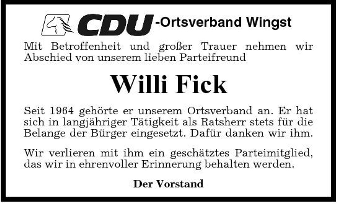 <p>-Ortsverband Wingst<br />Mit Betroffenheit und großer Trauer nehmen wir Abschied von unserem lieben Parteifreund</p><p>Willi Fick<br />Seit 1964 gehörte er unserem Ortsverband an. Er hat sich in langjähriger Tätigkeit als Ratsherr stets für die Belange der Bürger eingesetzt. Dafür danken wir ihm. Wir verlieren mit ihm ein geschätztes Parteimitglied, das wir in ehrenvoller Erinnerung behalten werden. Der Vorstand</p>