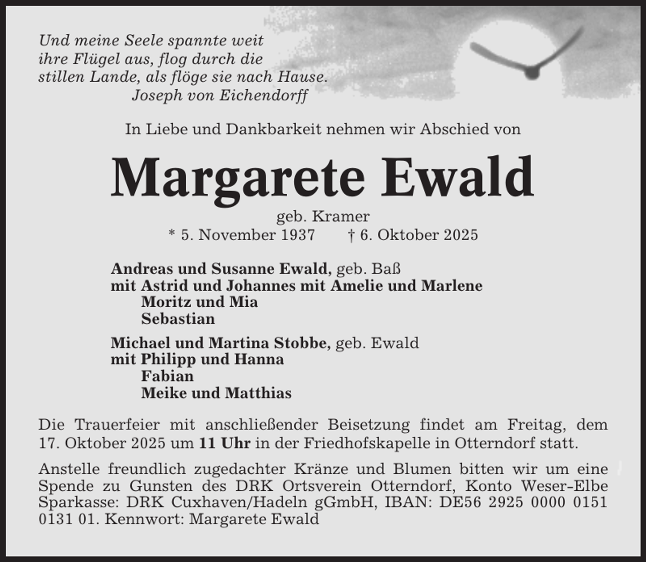 <p>Und meine Seele spannte weit<br />ihre Flügel aus, flog durch die<br />stillen Lande, als flöge sie nach Hause.<br />Joseph von Eichendorff<br />In Liebe und Dankbarkeit nehmen wir Abschied von</p><p>Margarete Ewald<br />geb. Kramer<br />* 5. November 1937<br />† 6. Oktober 2025<br />Andreas und Susanne Ewald, geb. Baß<br />mit Astrid und Johannes mit Amelie und Marlene<br />Moritz und Mia<br />Sebastian<br />Michael und Martina Stobbe, geb. Ewald<br />mit Philipp und Hanna<br />Fabian<br />Meike und Matthias<br />Die Trauerfeier mit anschließender Beisetzung findet am Freitag, dem<br />17. Oktober 2025 um 11 Uhr in der Friedhofskapelle in Otterndorf statt.<br />Anstelle freundlich zugedachter Kränze und Blumen bitten wir um eine<br />Spende zu Gunsten des DRK Ortsverein Otterndorf, Konto Weser-Elbe<br />Sparkasse: DRK Cuxhaven/Hadeln gGmbH, IBAN: DE56 2925 000151<br />0131 01. Kennwort: Margarete Ewald</p>