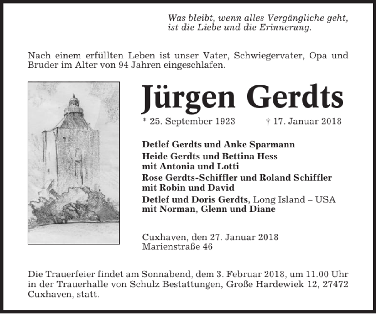 <p>Was bleibt, wenn alles Vergängliche geht,<br />ist die Liebe und die Erinnerung.<br />Nach einem erfüllten Leben ist unser Vater, Schwiegervater, Opa und<br />Bruder im Alter von 94 Jahren eingeschlafen.</p><p>Jürgen Gerdts<br />* 25. September 1923</p><p>† 17. Januar 2018</p><p>Detlef Gerdts und Anke Sparmann<br />Heide Gerdts und Bettina Hess<br />mit Antonia und Lotti<br />Rose Gerdts-Schiffler und Roland Schiffler<br />mit Robin und David<br />Detlef und Doris Gerdts, Long Island – USA<br />mit Norman, Glenn und Diane<br />Cuxhaven, den 27. Januar 2018<br />Marienstraße 46<br />Die Trauerfeier findet am Sonnabend, dem 3. Februar 2018, um 11.00 Uhr<br />in der Trauerhalle von Schulz Bestattungen, Große Hardewiek 12, 27472<br />Cuxhaven, statt.</p>