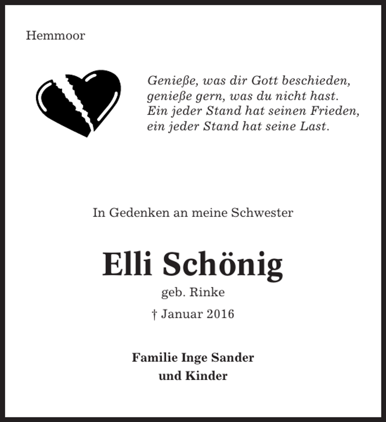 <p>Hemmoor</p><p>Genieße, was dir Gott beschieden,<br />genieße gern, was du nicht hast.<br />Ein jeder Stand hat seinen Frieden,<br />ein jeder Stand hat seine Last.</p><p>In Gedenken an meine Schwester</p><p>Elli Schönig<br />geb. Rinke<br />† Januar 2016</p><p>Familie Inge Sander<br />und Kinder</p>