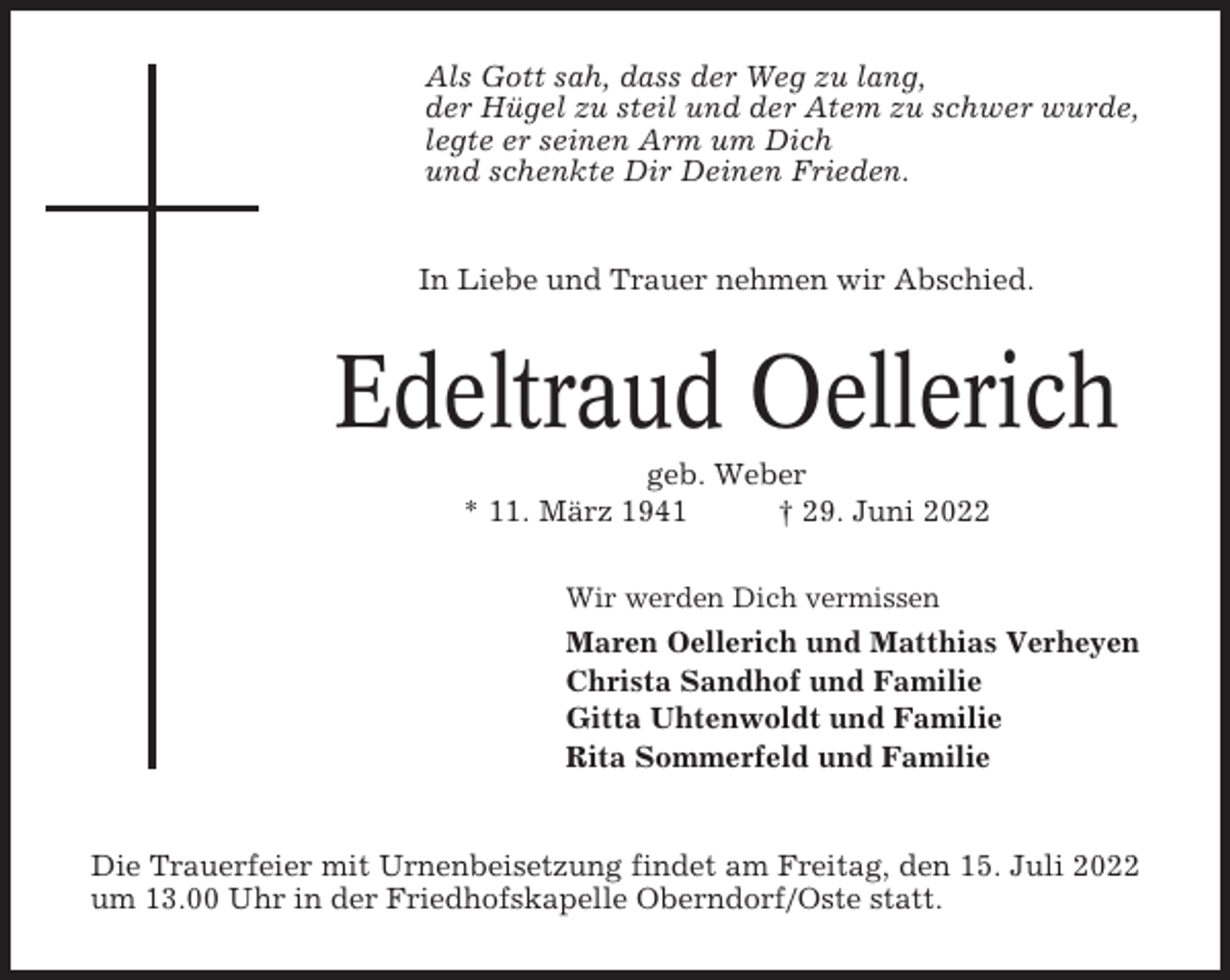<p>Als Gott sah, dass der Weg zu lang,<br />der Hügel zu steil und der Atem zu schwer wurde,<br />legte er seinen Arm um Dich<br />und schenkte Dir Deinen Frieden.</p><p>In Liebe und Trauer nehmen wir Abschied.</p><p>Edeltraud Oellerich<br />geb. Weber<br />* 11. März 1941<br />† 29. Juni 2022<br />Wir werden Dich vermissen</p><p>Maren Oellerich und Matthias Verheyen<br />Christa Sandhof und Familie<br />Gitta Uhtenwoldt und Familie<br />Rita Sommerfeld und Familie</p><p>Die Trauerfeier mit Urnenbeisetzung findet am Freitag, den 15. Juli 2022<br />um 13.00 Uhr in der Friedhofskapelle Oberndorf/Oste statt.</p>