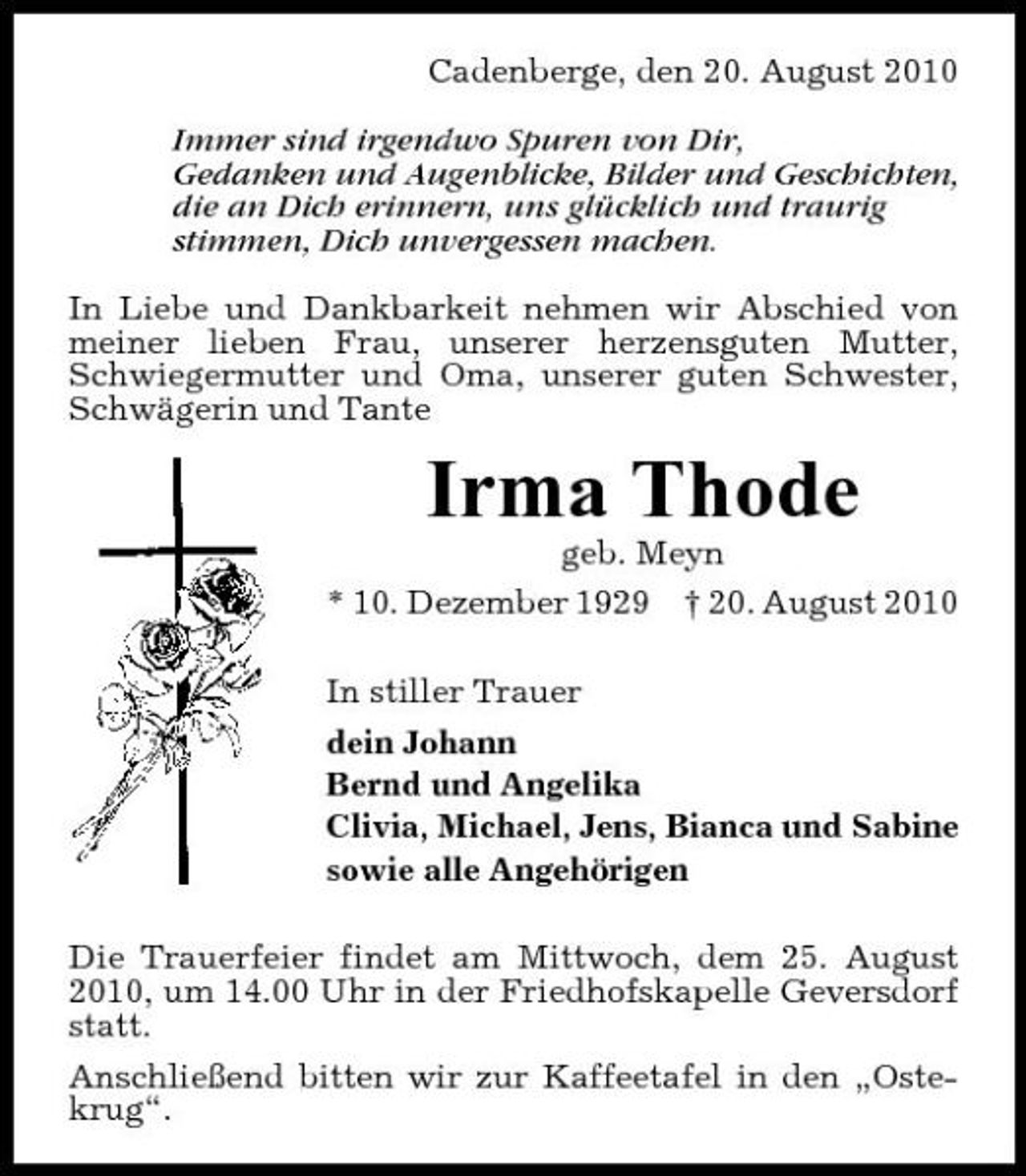 <p>Cadenberge, den 20. August 2010 Immer sind irgendwo Spuren von Dir, Gedanken und Augenblicke, Bilder und Geschichten, die an Dich erinnern, uns glücklich und traurig stimmen, Dich unvergessen machen. In Liebe und Dankbarkeit nehmen wir Abschied von meiner lieben Frau, unserer herzensguten Mutter, Schwiegermutter und Oma, unserer guten Schwester, Schwägerin und Tante</p>
<p>Irma Thode<br />geb. Meyn * 10. Dezember 1929 † 20. August 2010 In stiller Trauer dein Johann Bernd und Angelika Clivia, Michael, Jens, Bianca und Sabine sowie alle Angehörigen Die Trauerfeier findet am Mittwoch, dem 25. August 2010, um 14.00 Uhr in der Friedhofskapelle Geversdorf statt. Anschließend bitten wir zur Kaffeetafel in den „Ostekrug“.</p>