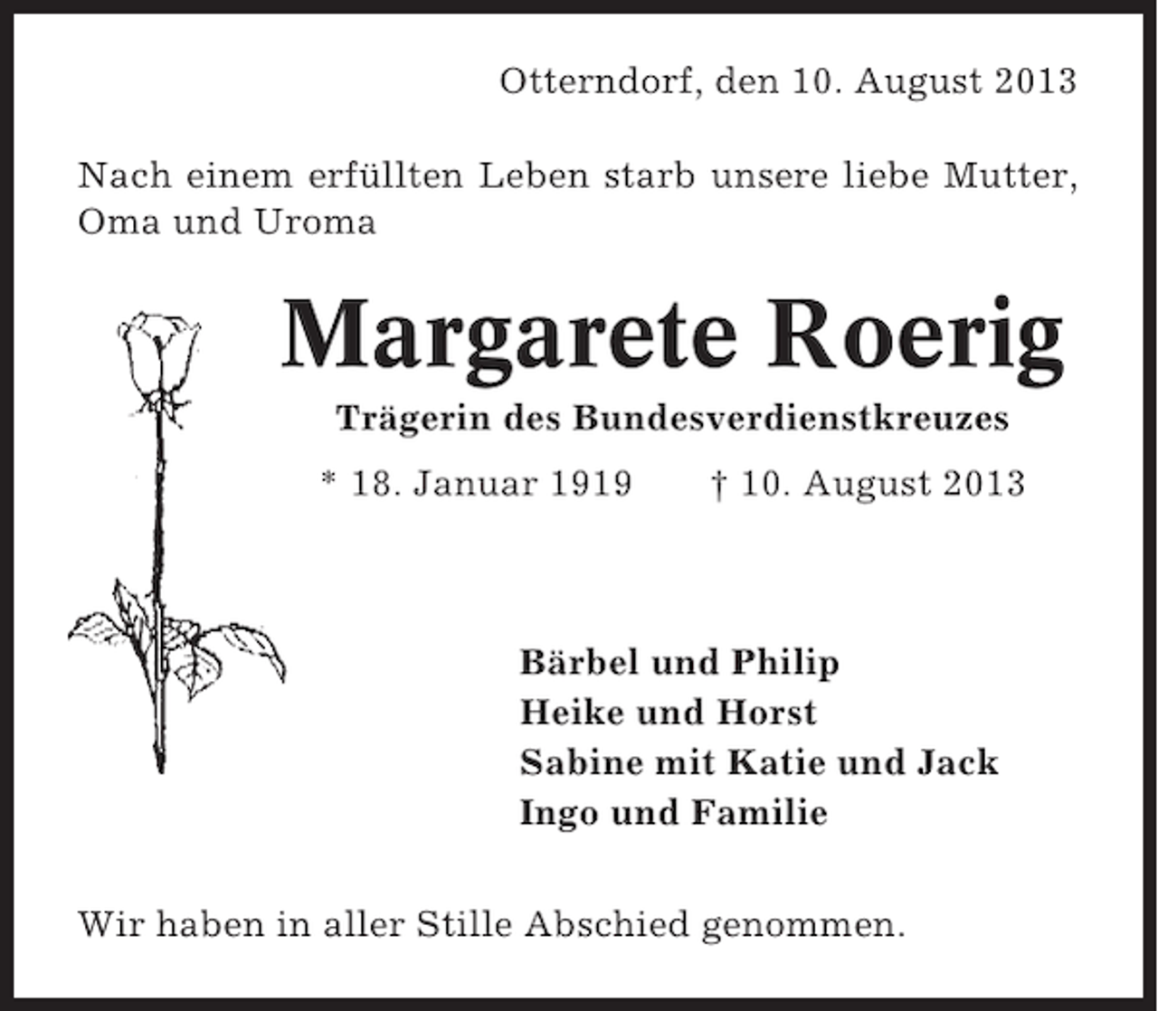 <p>Otterndorf, den 10. August 2013<br />Nach einem erfüllten Leben starb unsere liebe Mutter,<br />Oma und Uroma</p><p>Margarete Roerig<br />Trägerin des Bundesverdienstkreuzes<br />* 18. Januar 1919</p><p>† 10. August 2013</p><p>Bärbel und Philip<br />Heike und Horst<br />Sabine mit Katie und Jack<br />Ingo und Familie<br />Wir haben in aller Stille Abschied genommen.</p>