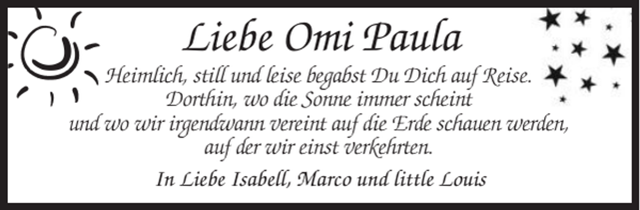 <p>Liebe Omi Paula<br />Heimlich, still und leise begabst Du Dich auf Reise.<br />Dorthin, wo die Sonne immer scheint<br />und wo wir irgendwann vereint auf die Erde schauen werden,<br />auf der wir einst verkehrten.<br />In Liebe Isabell, Marco und little Louis</p>