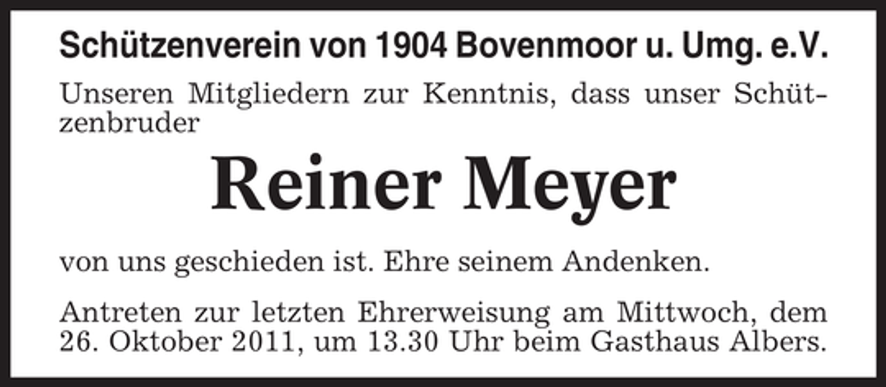 <p>Schützenverein von 1904 Bovenmoor u. Umg. e.V.<br />Unseren Mitgliedern zur Kenntnis, dass unser Schützenbruder</p><p>Reiner Meyer<br />von uns geschieden ist. Ehre seinem Andenken.<br />Antreten zur letzten Ehrerweisung am Mittwoch, dem<br />26. Oktober 2011, um 13.30 Uhr beim Gasthaus Albers.</p>
