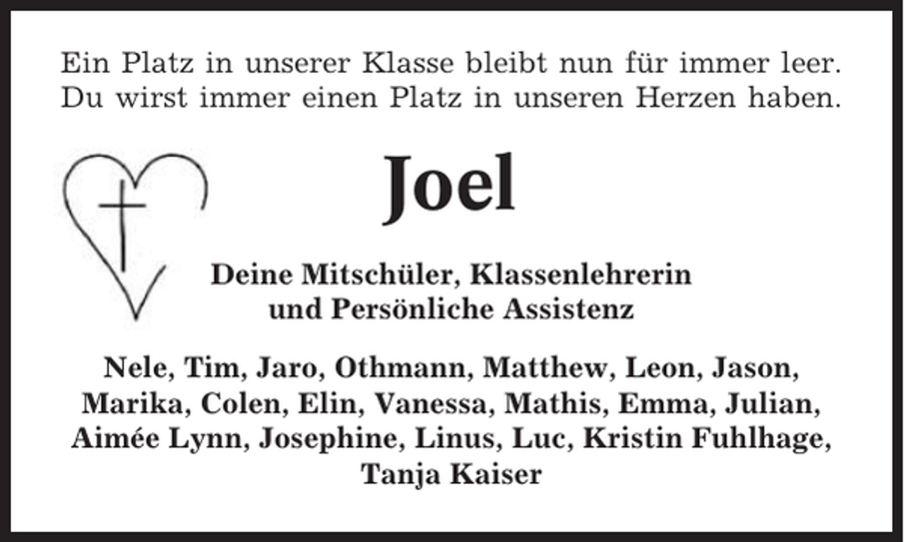 <p>Ein Platz in unserer Klasse bleibt nun für immer leer.<br />Du wirst immer einen Platz in unseren Herzen haben.</p><p>Joel<br />Deine Mitschüler, Klassenlehrerin<br />und Persönliche Assistenz<br />Nele, Tim, Jaro, Othmann, Matthew, Leon, Jason,<br />Marika, Colen, Elin, Vanessa, Mathis, Emma, Julian,<br />Aimée Lynn, Josephine, Linus, Luc, Kristin Fuhlhage,<br />Tanja Kaiser</p>