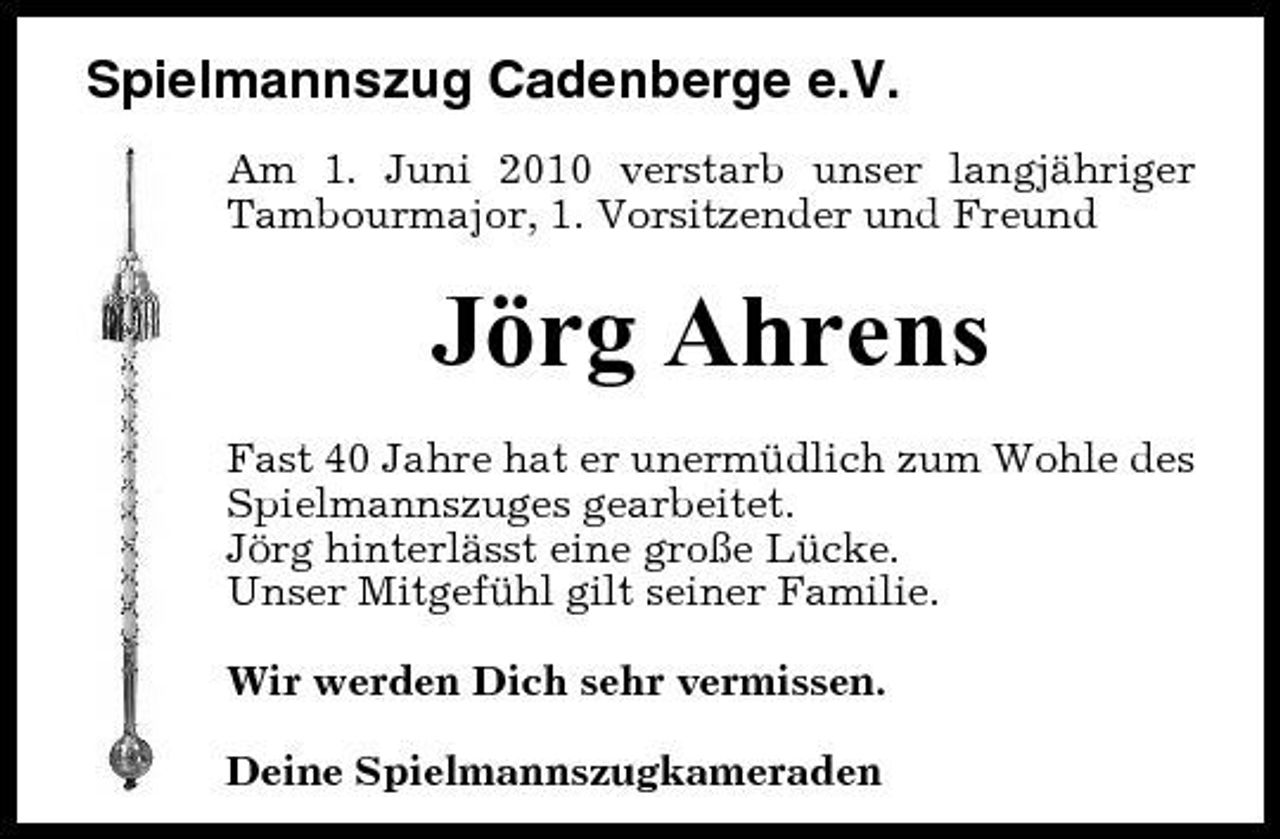 <p>Spielmannszug Cadenberge e.V.<br />Am 1. Juni 2010 verstarb unser langjähriger Tambourmajor, 1. Vorsitzender und Freund</p><p>Jörg Ahrens<br />Fast 40 Jahre hat er unermüdlich zum Wohle des Spielmannszuges gearbeitet. Jörg hinterlässt eine große Lücke. Unser Mitgefühl gilt seiner Familie. Wir werden Dich sehr vermissen. Deine Spielmannszugkameraden</p>