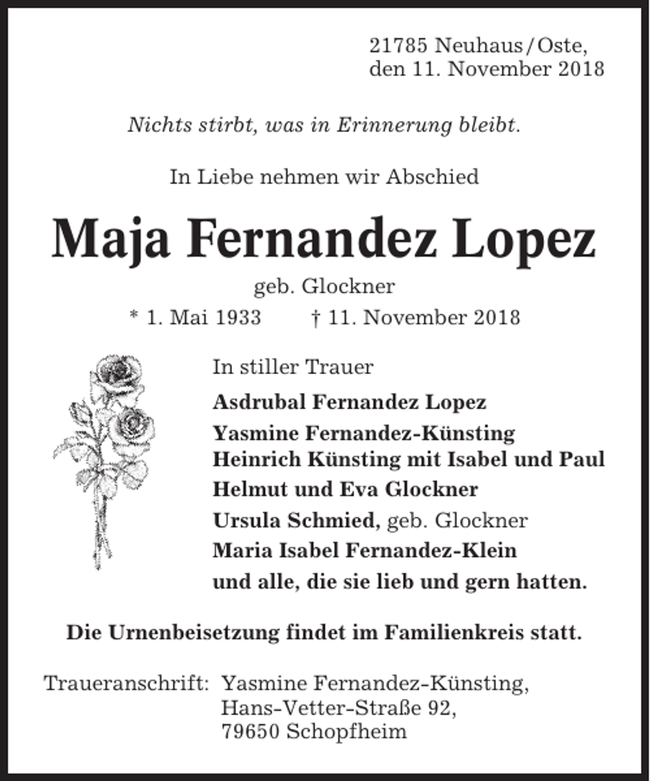 <p>21785 Neuhaus / Oste,<br />den 11. November 2018<br />Nichts stirbt, was in Erinnerung bleibt.<br />In Liebe nehmen wir Abschied</p><p>Maja Fernandez Lopez<br />geb. Glockner<br />* 1. Mai 1933<br />† 11. November 2018<br />In stiller Trauer<br />Asdrubal Fernandez Lopez<br />Yasmine Fernandez-Künsting<br />Heinrich Künsting mit Isabel und Paul<br />Helmut und Eva Glockner<br />Ursula Schmied, geb. Glockner<br />Maria Isabel Fernandez-Klein<br />und alle, die sie lieb und gern hatten.<br />Die Urnenbeisetzung findet im Familienkreis statt.<br />Traueranschrift: Yasmine Fernandez-Künsting,<br />Hans-Vetter-Straße 92,<br />79650 Schopfheim</p>