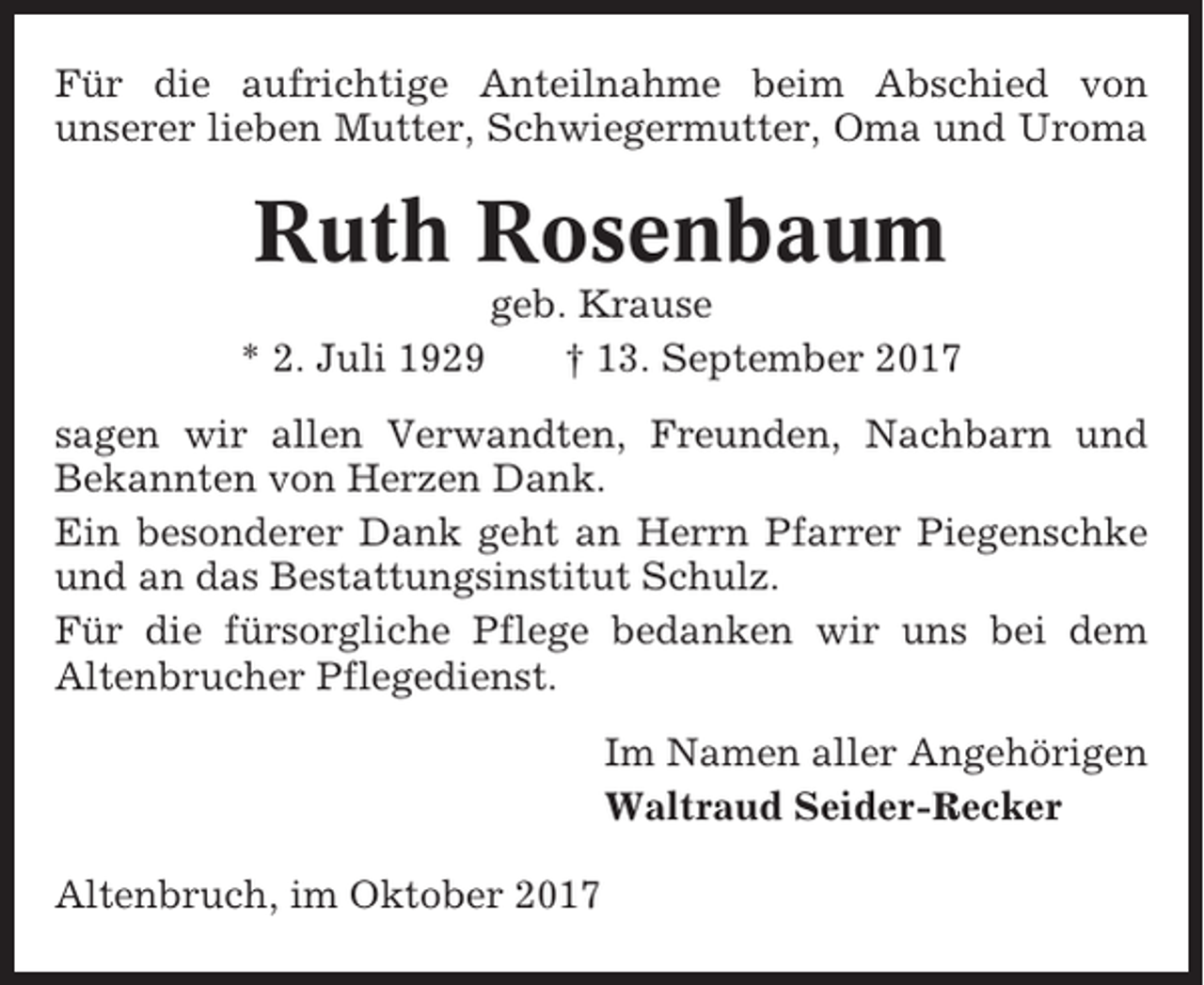 <p>Für die aufrichtige Anteilnahme beim Abschied von<br />unserer lieben Mutter, Schwiegermutter, Oma und Uroma</p><p>Ruth Rosenbaum<br />* 2. Juli 1929</p><p>geb. Krause<br />† 13. September 2017</p><p>sagen wir allen Verwandten, Freunden, Nachbarn und<br />Bekannten von Herzen Dank.<br />Ein besonderer Dank geht an Herrn Pfarrer Piegenschke<br />und an das Bestattungsinstitut Schulz.<br />Für die fürsorgliche Pflege bedanken wir uns bei dem<br />Altenbrucher Pflegedienst.<br />Im Namen aller Angehörigen<br />Waltraud Seider-Recker<br />Altenbruch, im Oktober 2017</p>