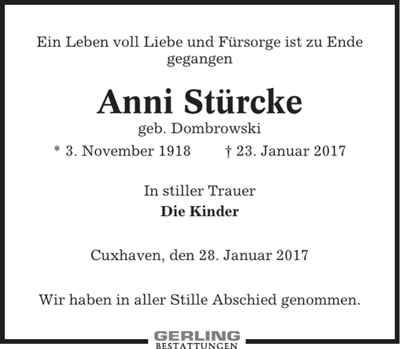 <p>Ein Leben voll Liebe und Fürsorge ist zu Ende<br />gegangen</p><p>Anni Stürcke<br />geb. Dombrowski<br />* 3. November 1918<br />† 23. Januar 2017<br />In stiller Trauer<br />Die Kinder<br />Cuxhaven, den 28. Januar 2017<br />Wir haben in aller Stille Abschied genommen.</p>