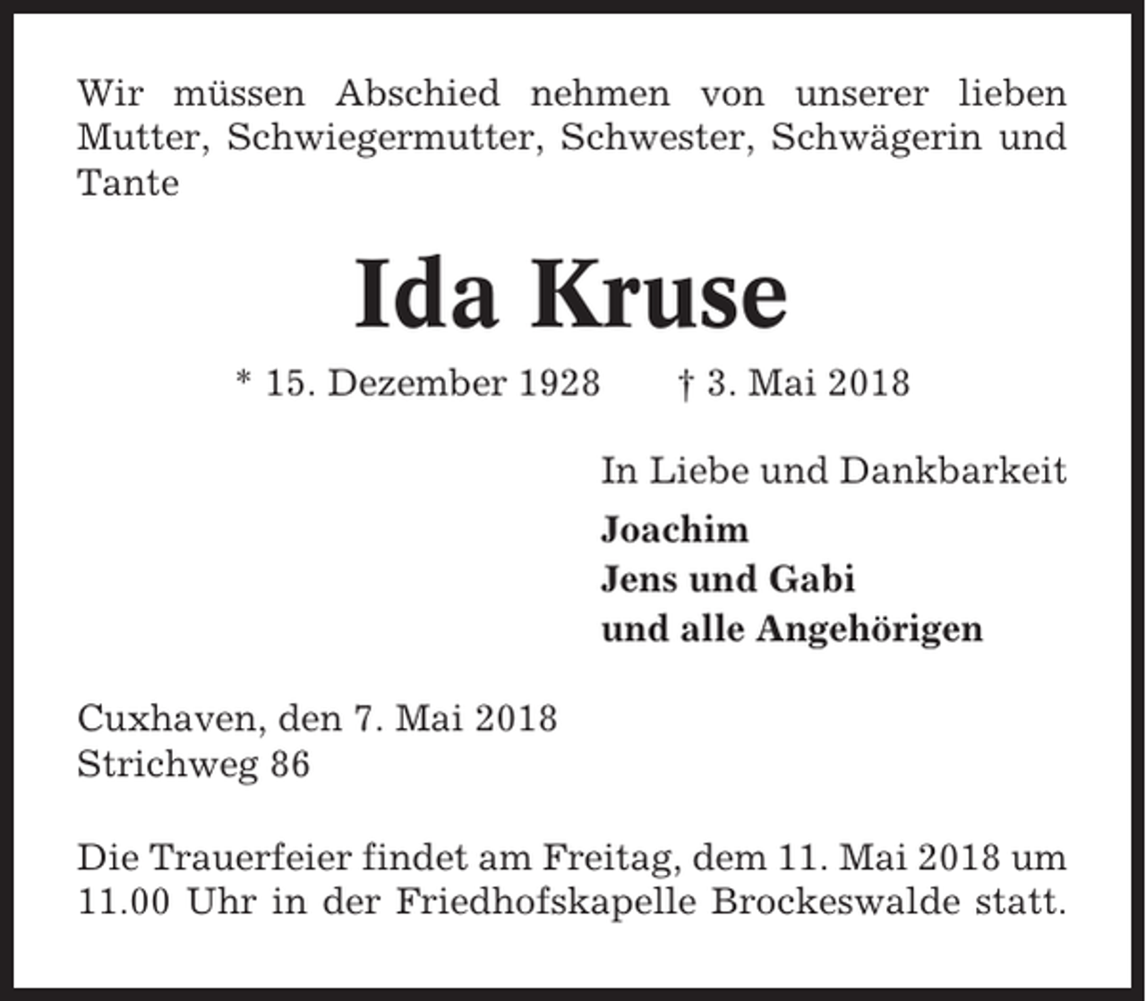 <p>Wir müssen Abschied nehmen von unserer lieben<br />Mutter, Schwiegermutter, Schwester, Schwägerin und<br />Tante</p><p>Ida Kruse<br />* 15. Dezember 1928</p><p>† 3. Mai 2018</p><p>In Liebe und Dankbarkeit<br />Joachim<br />Jens und Gabi<br />und alle Angehörigen<br />Cuxhaven, den 7. Mai 2018<br />Strichweg 86<br />Die Trauerfeier findet am Freitag, dem 11. Mai 2018 um<br />11.00 Uhr in der Friedhofskapelle Brockeswalde statt.</p>