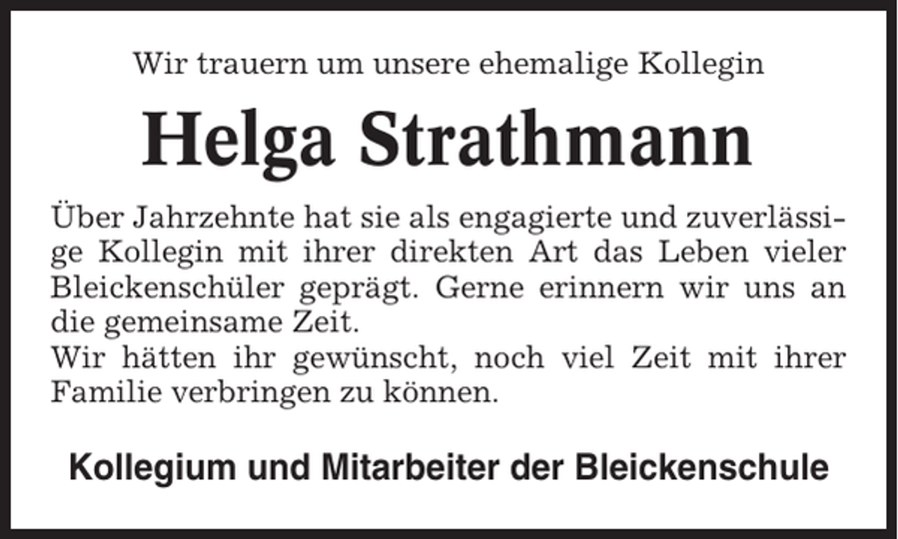 <p>Wir trauern um unsere ehemalige Kollegin</p><p>Helga Strathmann<br />Über Jahrzehnte hat sie als engagierte und zuverlässige Kollegin mit ihrer direkten Art das Leben vieler<br />Bleickenschüler geprägt. Gerne erinnern wir uns an<br />die gemeinsame Zeit.<br />Wir hätten ihr gewünscht, noch viel Zeit mit ihrer<br />Familie verbringen zu können.</p><p>Kollegium und Mitarbeiter der Bleickenschule</p>