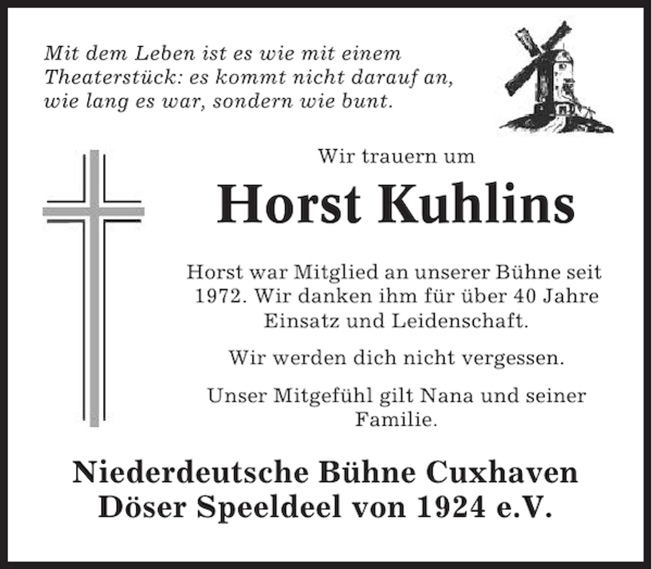 <p>Mit dem Leben ist es wie mit einem<br />Theaterstück: es kommt nicht darauf an,<br />wie lang es war, sondern wie bunt.<br />Wir trauern um</p><p>Horst Kuhlins<br />Horst war Mitglied an unserer Bühne seit<br />1972. Wir danken ihm für über 40 Jahre<br />Einsatz und Leidenschaft.<br />Wir werden dich nicht vergessen.<br />Unser Mitgefühl gilt Nana und seiner<br />Familie.</p><p>Niederdeutsche Bühne Cuxhaven<br />Döser Speeldeel von 1924 e.V.</p>