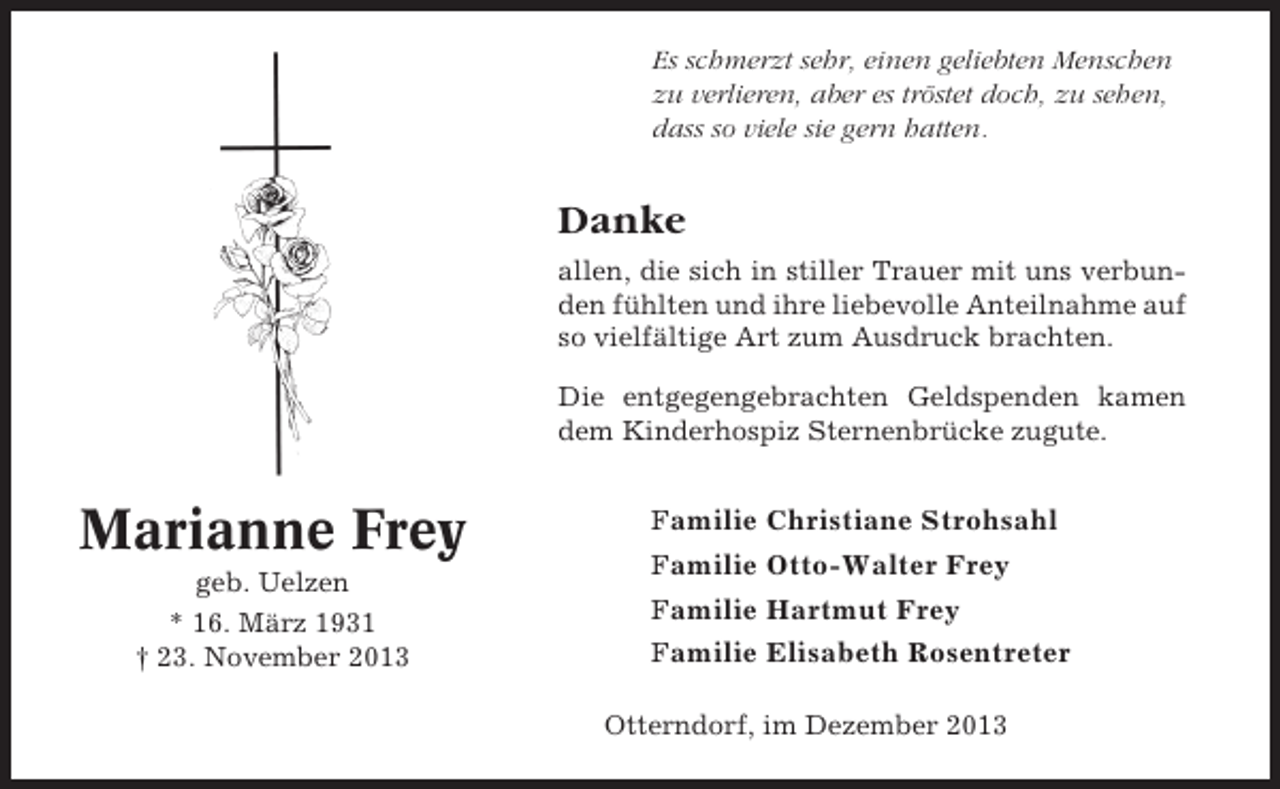 <p>Es schmerzt sehr, einen geliebten Menschen<br />zu verlieren, aber es tröstet doch, zu sehen,<br />dass so viele sie gern hatten.</p><p>Danke<br />allen, die sich in stiller Trauer mit uns verbunden fühlten und ihre liebevolle Anteilnahme auf<br />so vielfältige Art zum Ausdruck brachten.<br />Die entgegengebrachten Geldspenden kamen<br />dem Kinderhospiz Sternenbrücke zugute.</p><p>Marianne Frey<br />geb. Uelzen<br />* 16. März 1931<br />† 23. November 2013</p><p>Familie Christiane Strohsahl<br />Familie Otto-Walter Frey<br />Familie Hartmut Frey<br />Familie Elisabeth Rosentreter<br />Otterndorf, im Dezember 2013</p>