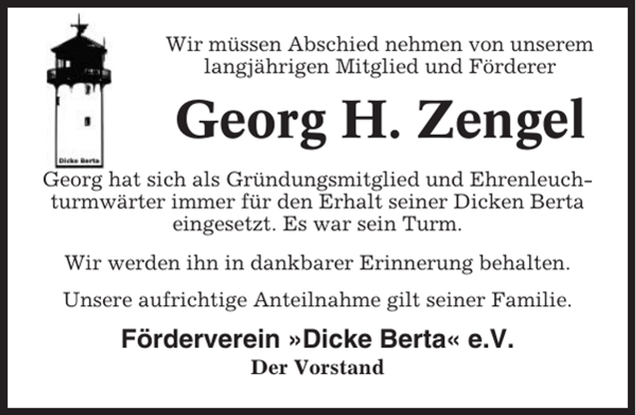 <p>Wir müssen Abschied nehmen von unserem<br />langjährigen Mitglied und Förderer</p><p>Georg H. Zengel<br />Georg hat sich als Gründungsmitglied und Ehrenleuchturmwärter immer für den Erhalt seiner Dicken Berta<br />eingesetzt. Es war sein Turm.<br />Wir werden ihn in dankbarer Erinnerung behalten.<br />Unsere aufrichtige Anteilnahme gilt seiner Familie.</p><p>Förderverein »Dicke Berta« e.V.<br />Der Vorstand</p>