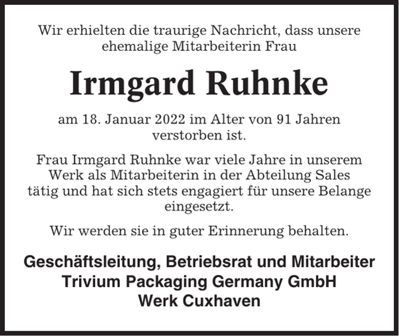 <p>Wir erhielten die traurige Nachricht, dass unsere<br />ehemalige Mitarbeiterin Frau</p><p>Irmgard Ruhnke<br />am 18. Januar 2022 im Alter von 91 Jahren<br />verstorben ist.<br />Frau Irmgard Ruhnke war viele Jahre in unserem<br />Werk als Mitarbeiterin in der Abteilung Sales<br />tätig und hat sich stets engagiert für unsere Belange<br />eingesetzt.<br />Wir werden sie in guter Erinnerung behalten.</p><p>Geschäftsleitung, Betriebsrat und Mitarbeiter<br />Trivium Packaging Germany GmbH<br />Werk Cuxhaven</p>