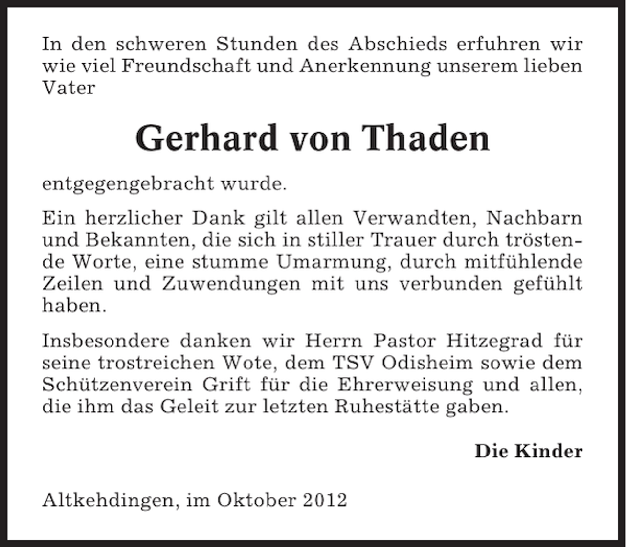 <p>In den schweren Stunden des Abschieds erfuhren wir<br />wie viel Freundschaft und Anerkennung unserem lieben<br />Vater</p><p>Gerhard von Thaden<br />entgegengebracht wurde.<br />Ein herzlicher Dank gilt allen Verwandten, Nachbarn<br />und Bekannten, die sich in stiller Trauer durch tröstende Worte, eine stumme Umarmung, durch mitfühlende<br />Zeilen und Zuwendungen mit uns verbunden gefühlt<br />haben.<br />Insbesondere danken wir Herrn Pastor Hitzegrad für<br />seine trostreichen Wote, dem TSV Odisheim sowie dem<br />Schützenverein Grift für die Ehrerweisung und allen,<br />die ihm das Geleit zur letzten Ruhestätte gaben.<br />Die Kinder<br />Altkehdingen, im Oktober 2012</p>