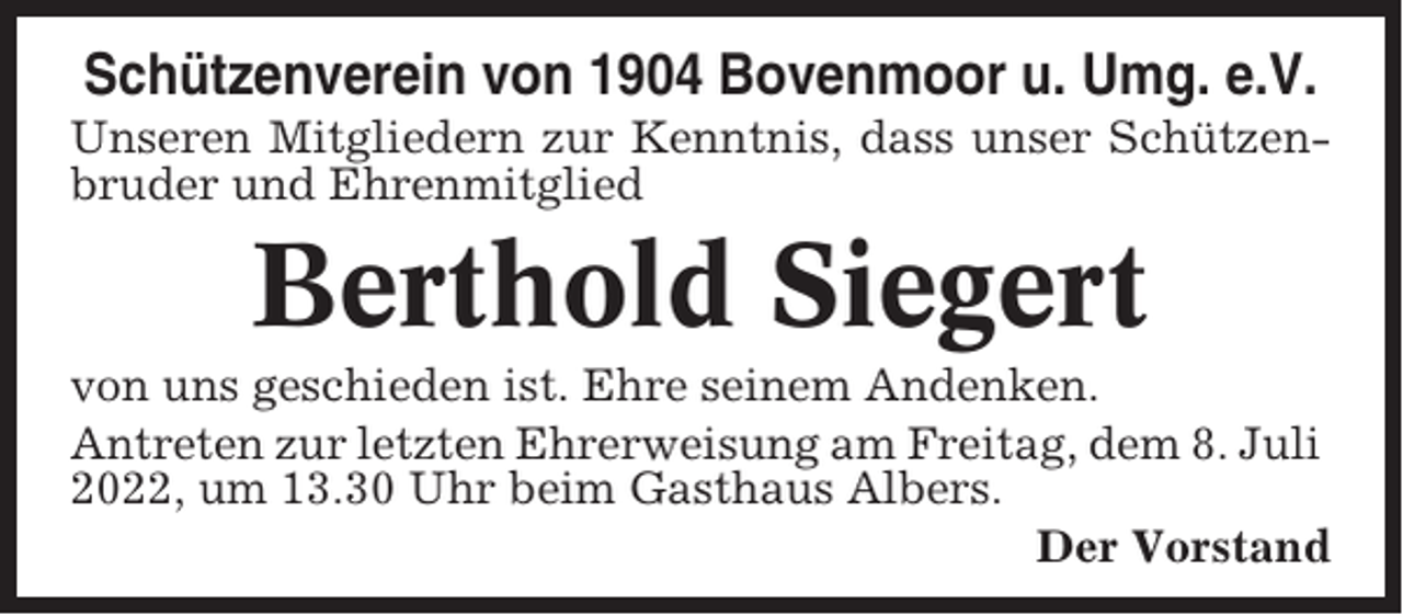 <p>Schützenverein von 1904 Bovenmoor u. Umg. e.V.<br />Unseren Mitgliedern zur Kenntnis, dass unser Schützenbruder und Ehrenmitglied</p><p>Berthold Siegert<br />von uns geschieden ist. Ehre seinem Andenken.<br />Antreten zur letzten Ehrerweisung am Freitag, dem 8. Juli<br />2022, um 13.30 Uhr beim Gasthaus Albers.<br />Der Vorstand</p>