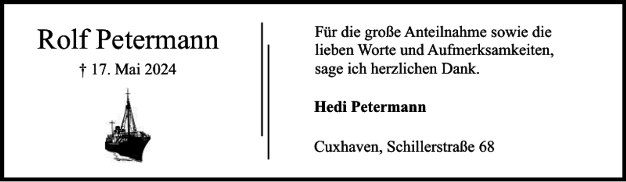 <p>Rolf Petermann<br />† 17. Mai 2024</p><p>Für die große Anteilnahme sowie die<br />lieben Worte und Aufmerksamkeiten,<br />sage ich herzlichen Dank.<br />Hedi Petermann<br />Cuxhaven, Schillerstraße 68</p>