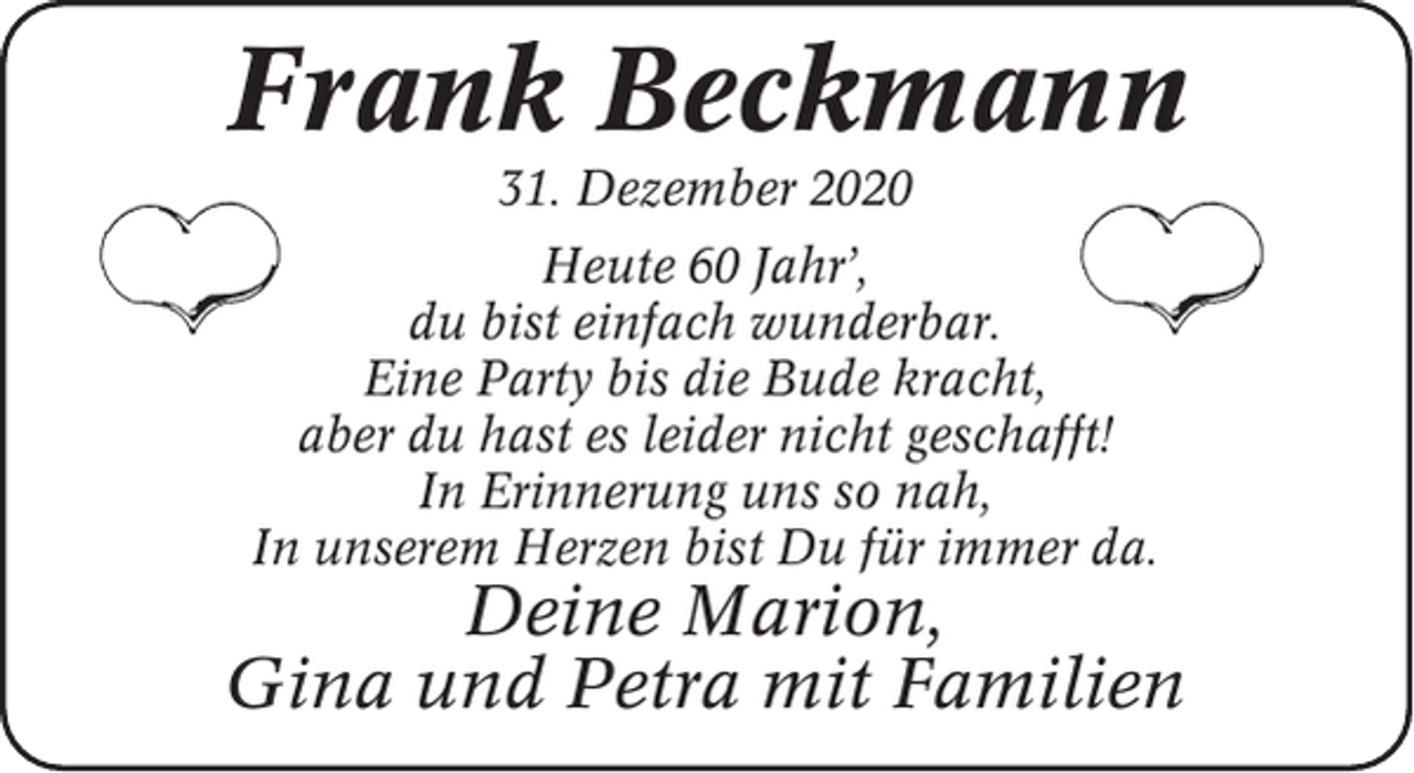 <p>Frank Beckmann<br />31. Dezember 2020<br />Heute 60 Jahr’,<br />du bist einfach wunderbar.<br />Eine Party bis die Bude kracht,<br />aber du hast es leider nicht geschafft!<br />In Erinnerung uns so nah,<br />In unserem Herzen bist Du für immer da.</p><p>Deine Marion,<br />Gina und Petra mit Familien</p>