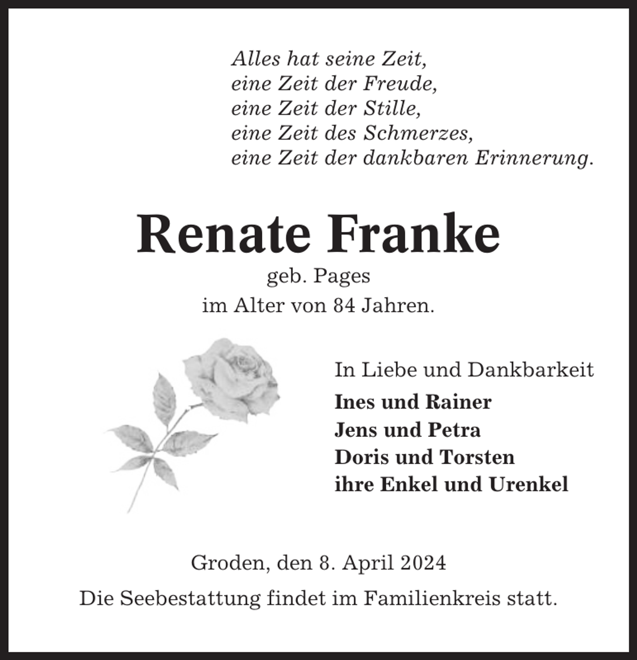 <p>Alles hat seine Zeit,<br />eine Zeit der Freude,<br />eine Zeit der Stille,<br />eine Zeit des Schmerzes,<br />eine Zeit der dankbaren Erinnerung.</p><p>Renate Franke<br />geb. Pages<br />im Alter von 84 Jahren.<br />In Liebe und Dankbarkeit<br />Ines und Rainer<br />Jens und Petra<br />Doris und Torsten<br />ihre Enkel und Urenkel</p><p>Groden, den 8. April 2024<br />Die Seebestattung findet im Familienkreis statt.</p>