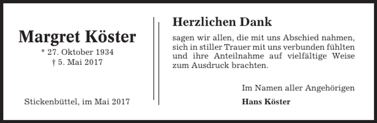 <p>Herzlichen Dank</p><p>Margret Köster<br />* 27. Oktober 1934<br />† 5. Mai 2017</p><p>sagen wir allen, die mit uns Abschied nahmen,<br />sich in stiller Trauer mit uns verbunden fühlten<br />und ihre Anteilnahme auf vielfältige Weise<br />zum Ausdruck brachten.<br />Im Namen aller Angehörigen</p><p>Stickenbüttel, im Mai 2017</p><p>Hans Köster</p>