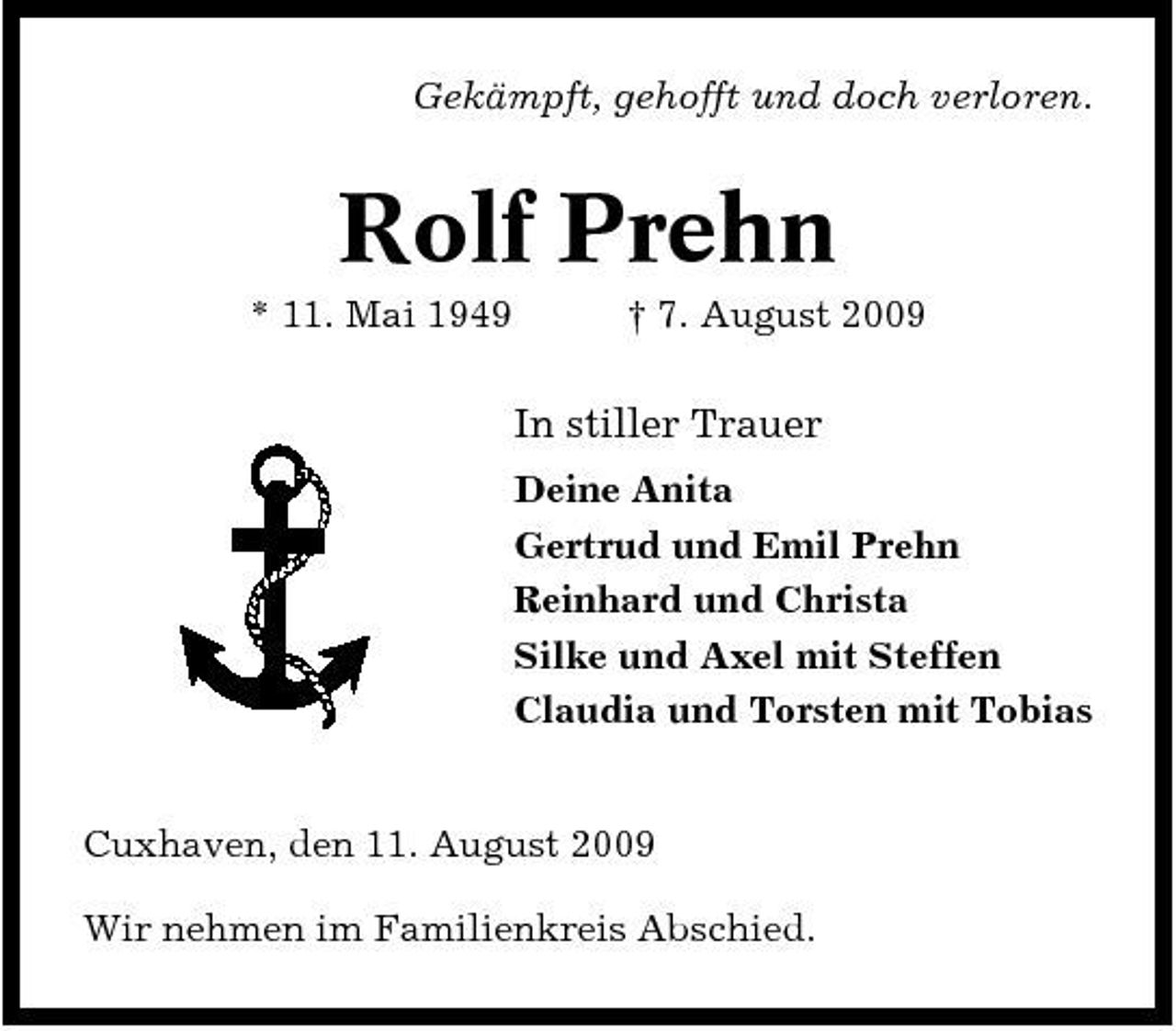 <p>Gekämpft, gehofft und doch verloren.</p><p>Rolf Prehn<br />* 11. Mai 1949 † 7. August 2009</p><p>In stiller Trauer<br />Deine Anita Gertrud und Emil Prehn Reinhard und Christa Silke und Axel mit Steffen Claudia und Torsten mit Tobias</p><p>Cuxhaven, den 11. August 2009 Wir nehmen im Familienkreis Abschied.</p>