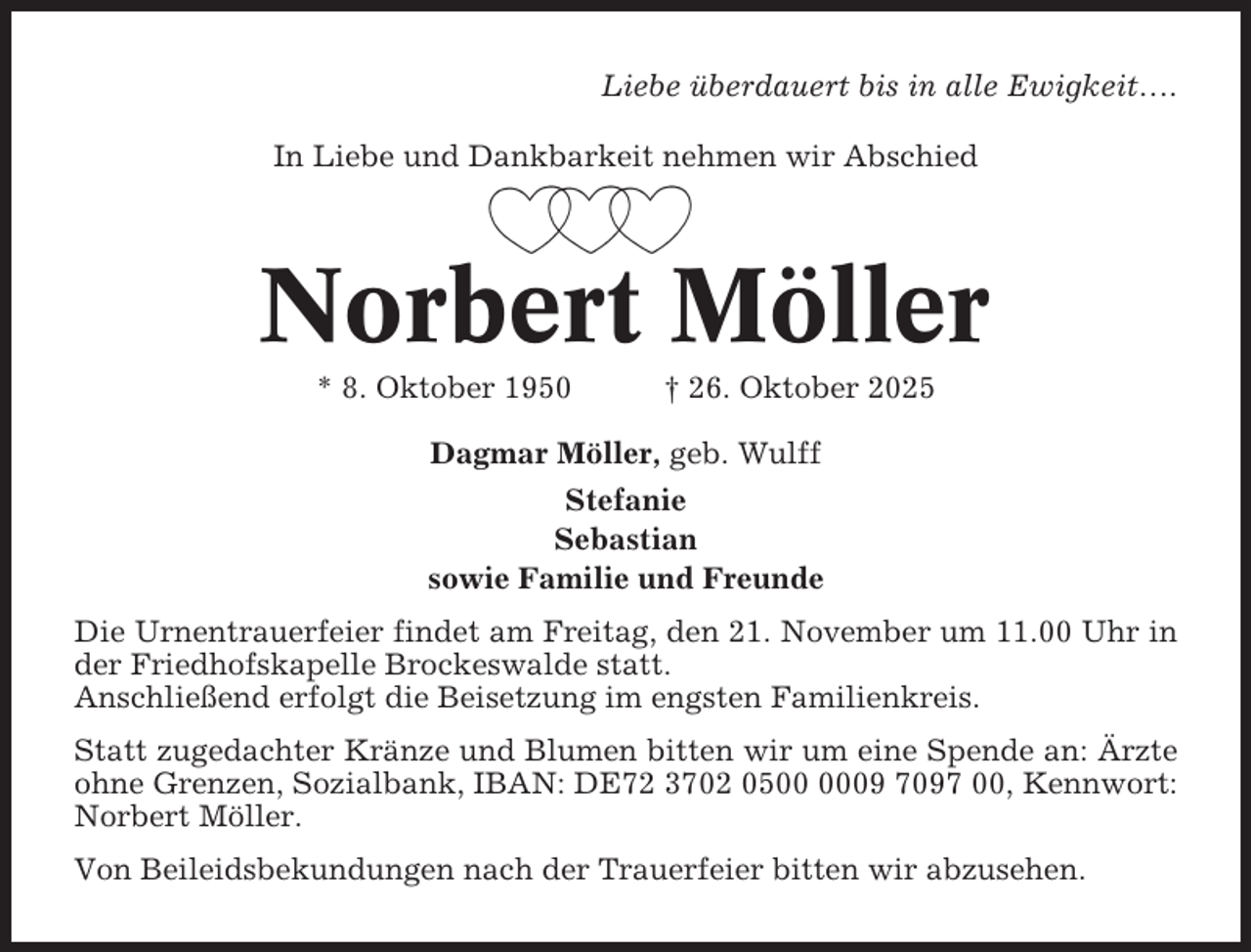 <p>Liebe überdauert bis in alle Ewigkeit….<br />In Liebe und Dankbarkeit nehmen wir Abschied</p><p>Norbert Möller<br />* 8. Oktober 1950</p><p>† 26. Oktober 2025</p><p>Dagmar Möller, geb. Wulff<br />Stefanie<br />Sebastian<br />sowie Familie und Freunde<br />Die Urnentrauerfeier findet am Freitag, den 21. November um 11.00 Uhr in<br />der Friedhofskapelle Brockeswalde statt.<br />Anschließend erfolgt die Beisetzung im engsten Familienkreis.<br />Statt zugedachter Kränze und Blumen bitten wir um eine Spende an: Ärzte<br />ohne Grenzen, Sozialbank, IBAN: DE72 3702 0509 7097 00, Kennwort:<br />Norbert Möller.<br />Von Beileidsbekundungen nach der Trauerfeier bitten wir abzusehen.</p>