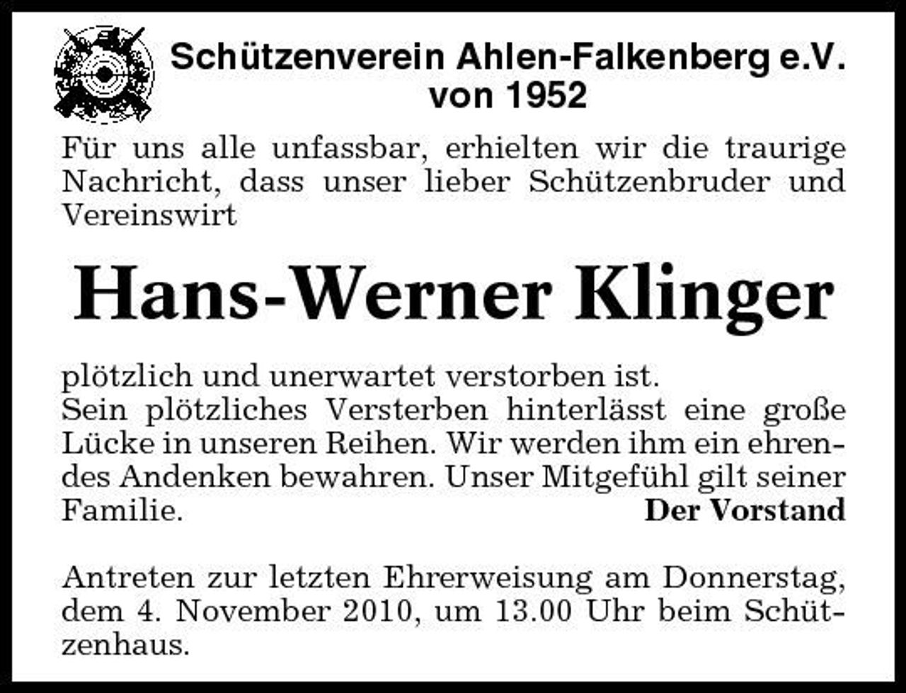 <p>Schützenverein Ahlen-Falkenberg e.V. von 1952<br />Für uns alle unfassbar, erhielten wir die traurige Nachricht, dass unser lieber Schützenbruder und Vereinswirt</p><p>Hans-Werner Klinger<br />plötzlich und unerwartet verstorben ist. Sein plötzliches Versterben hinterlässt eine große Lücke in unseren Reihen. Wir werden ihm ein ehrendes Andenken bewahren. Unser Mitgefühl gilt seiner Familie. Der Vorstand Antreten zur letzten Ehrerweisung am Donnerstag, dem 4. November 2010, um 13.00 Uhr beim Schützenhaus.</p>